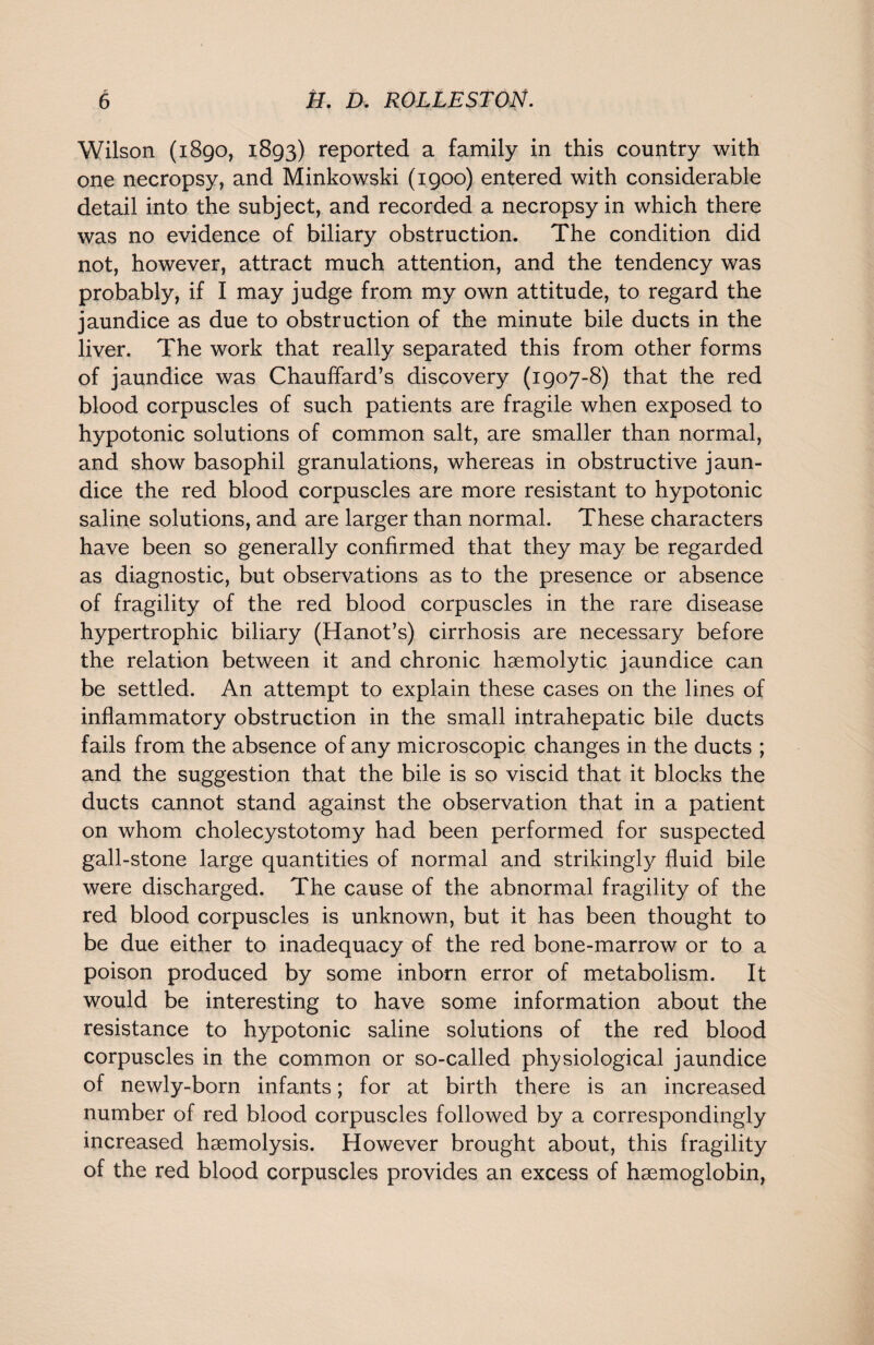 Wilson (1890, 1893) reported a family in this country with one necropsy, and Minkowski (1900) entered with considerable detail into the subject, and recorded a necropsy in which there was no evidence of biliary obstruction. The condition did not, however, attract much attention, and the tendency was probably, if I may judge from my own attitude, to regard the jaundice as due to obstruction of the minute bile ducts in the liver. The work that really separated this from other forms of jaundice was Chauffard’s discovery (1907-8) that the red blood corpuscles of such patients are fragile when exposed to hypotonic solutions of common salt, are smaller than normal, and show basophil granulations, whereas in obstructive jaun¬ dice the red blood corpuscles are more resistant to hypotonic saline solutions, and are larger than normal. These characters have been so generally confirmed that they may be regarded as diagnostic, but observations as to the presence or absence of fragility of the red blood corpuscles in the rare disease hypertrophic biliary (Hanot’s) cirrhosis are necessary before the relation between it and chronic haemolytic jaundice can be settled. An attempt to explain these cases on the lines of inflammatory obstruction in the small intrahepatic bile ducts fails from the absence of any microscopic changes in the ducts ; and the suggestion that the bile is so viscid that it blocks the ducts cannot stand against the observation that in a patient on whom cholecystotomy had been performed for suspected gall-stone large quantities of normal and strikingly fluid bile were discharged. The cause of the abnormal fragility of the red blood corpuscles is unknown, but it has been thought to be due either to inadequacy of the red bone-marrow or to a poison produced by some inborn error of metabolism. It would be interesting to have some information about the resistance to hypotonic saline solutions of the red blood corpuscles in the common or so-called physiological jaundice of newly-born infants; for at birth there is an increased number of red blood corpuscles followed by a correspondingly increased haemolysis. However brought about, this fragility of the red blood corpuscles provides an excess of haemoglobin,