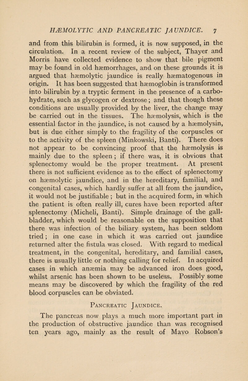 and from this bilirubin is formed, it is now supposed, in the circulation. In a recent review of the subject, Thayer and Morris have collected evidence to show that bile pigment may be found in old haemorrhages, and on these grounds it is argued that haemolytic jaundice is really haematogenous in origin. It has been suggested that haemoglobin is transformed into bilirubin by a tryptic ferment in the presence of a carbo¬ hydrate, such as glycogen or dextrose; and that though these conditions are usually provided by the liver, the change may be carried out in the tissues. The haemolysis, which is the essential factor in the jaundice, is not caused by a haemolysin, but is due either simply to the fragility of the corpuscles or to the activity of the spleen (Minkowski, Banti). There does not appear to be convincing proof that the haemolysis is mainly due to the spleen ; if there was, it is obvious that splenectomy would be the proper treatment. At present there is not sufficient evidence as to the effect of splenectomy on haemolytic jaundice, and in the hereditary, familial, and congenital cases, which hardly suffer at all from the jaundice, it would not be justifiable ; but in the acquired form, in which the patient is often really ill, cures have been reported after splenectomy (Micheli, Banti). Simple drainage of the gall¬ bladder, which would be reasonable on the supposition that there was infection of the biliary system, has been seldom tried; in one case in which it was carried out jaundice returned after the fistula was closed. With regard to medical treatment, in the congenital, hereditary, and familial cases, there is usually little or nothing calling for relief. In acquired cases in which anaemia may be advanced iron does good, whilst arsenic has been shown to be useless. Possibly some means may be discovered by which the fragility of the red blood corpuscles can be obviated. Pancreatic Jaundice. The pancreas now plays a much more important part in the production of obstructive jaundice than was recognised ten years ago, mainly as the result of Mayo Robson’s