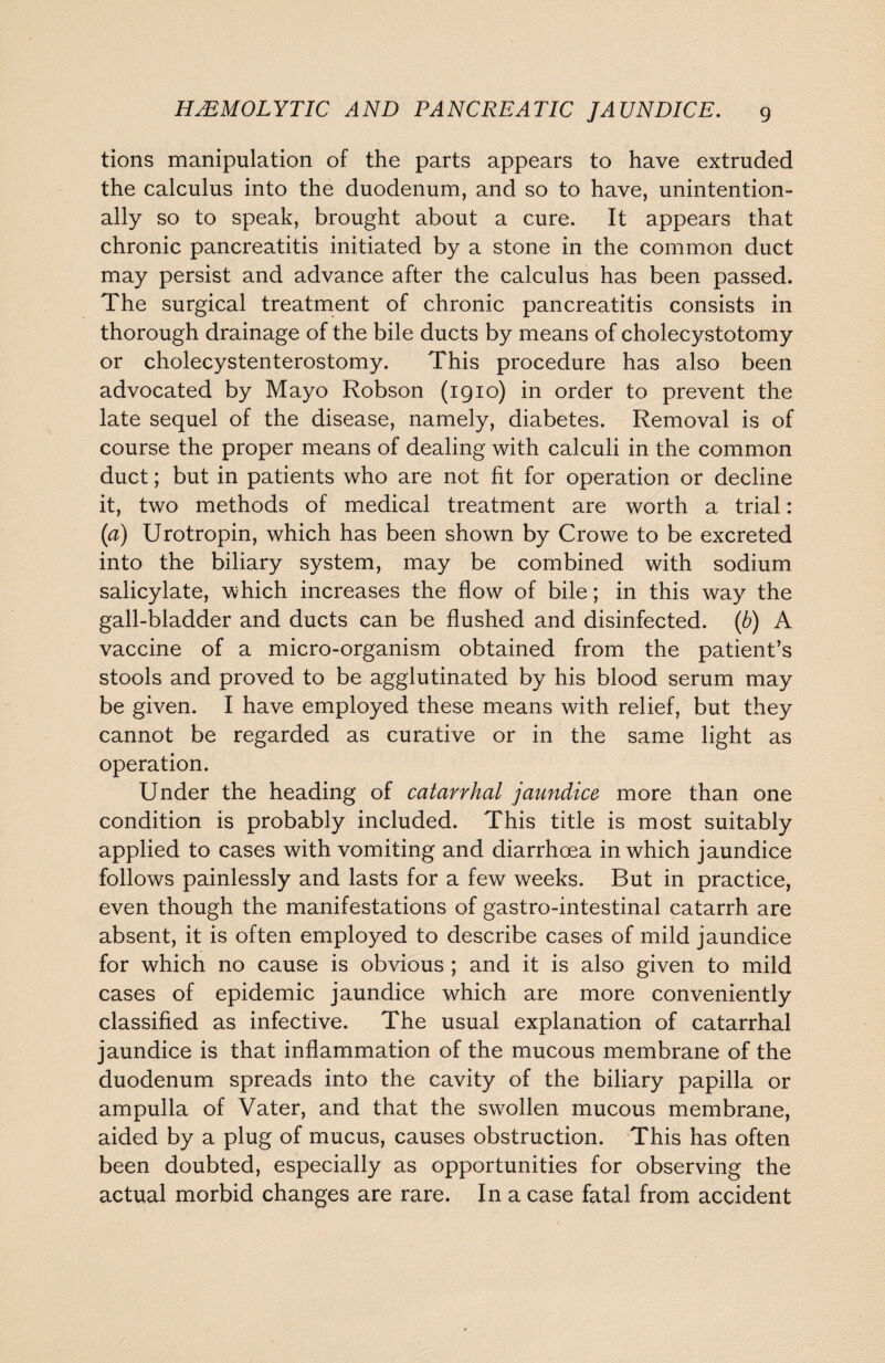 tions manipulation of the parts appears to have extruded the calculus into the duodenum, and so to have, unintention¬ ally so to speak, brought about a cure. It appears that chronic pancreatitis initiated by a stone in the common duct may persist and advance after the calculus has been passed. The surgical treatment of chronic pancreatitis consists in thorough drainage of the bile ducts by means of cholecystotomy or cholecystenterostomy. This procedure has also been advocated by Mayo Robson (1910) in order to prevent the late sequel of the disease, namely, diabetes. Removal is of course the proper means of dealing with calculi in the common duct; but in patients who are not fit for operation or decline it, two methods of medical treatment are worth a trial: (a) Urotropin, which has been shown by Crowe to be excreted into the biliary system, may be combined with sodium salicylate, which increases the flow of bile; in this way the gall-bladder and ducts can be flushed and disinfected. (b) A vaccine of a micro-organism obtained from the patient’s stools and proved to be agglutinated by his blood serum may be given. I have employed these means with relief, but they cannot be regarded as curative or in the same light as operation. Under the heading of catarrhal jaundice more than one condition is probably included. This title is most suitably applied to cases with vomiting and diarrhoea in which jaundice follows painlessly and lasts for a few weeks. But in practice, even though the manifestations of gastro-intestinal catarrh are absent, it is often employed to describe cases of mild jaundice for which no cause is obvious ; and it is also given to mild cases of epidemic jaundice which are more conveniently classified as infective. The usual explanation of catarrhal jaundice is that inflammation of the mucous membrane of the duodenum spreads into the cavity of the biliary papilla or ampulla of Vater, and that the swollen mucous membrane, aided by a plug of mucus, causes obstruction. This has often been doubted, especially as opportunities for observing the actual morbid changes are rare. In a case fatal from accident