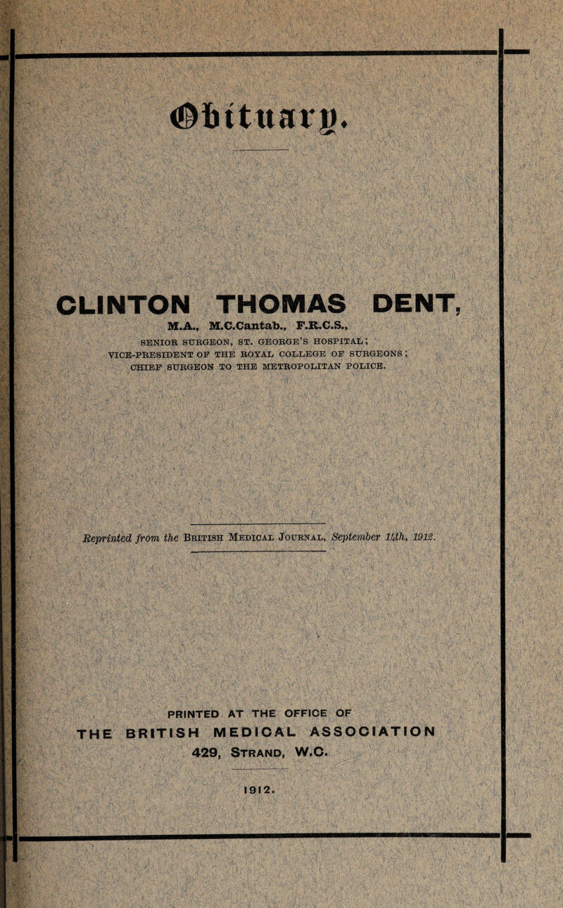 #iutttarg* CLINTON THOMAS DENT, M«Ai) MtC«Caint(ib*a F>R<CaSi, SENIOR SURGEON, ST. GEORGE’S HOSPITAL, VICE-PRESIDENT OE THE ROYAL COLLEGE OE SURGEONS ; CHIEF SURGEON TO THE METROPOLITAN POLICE. Reprinted from the British Medical Journal, September lUth, 1912. % PRINTED AT THE OFFICE OF THE BRITISH MEDICAL ASSOCIATION 429, Strand, W.C. 1912.