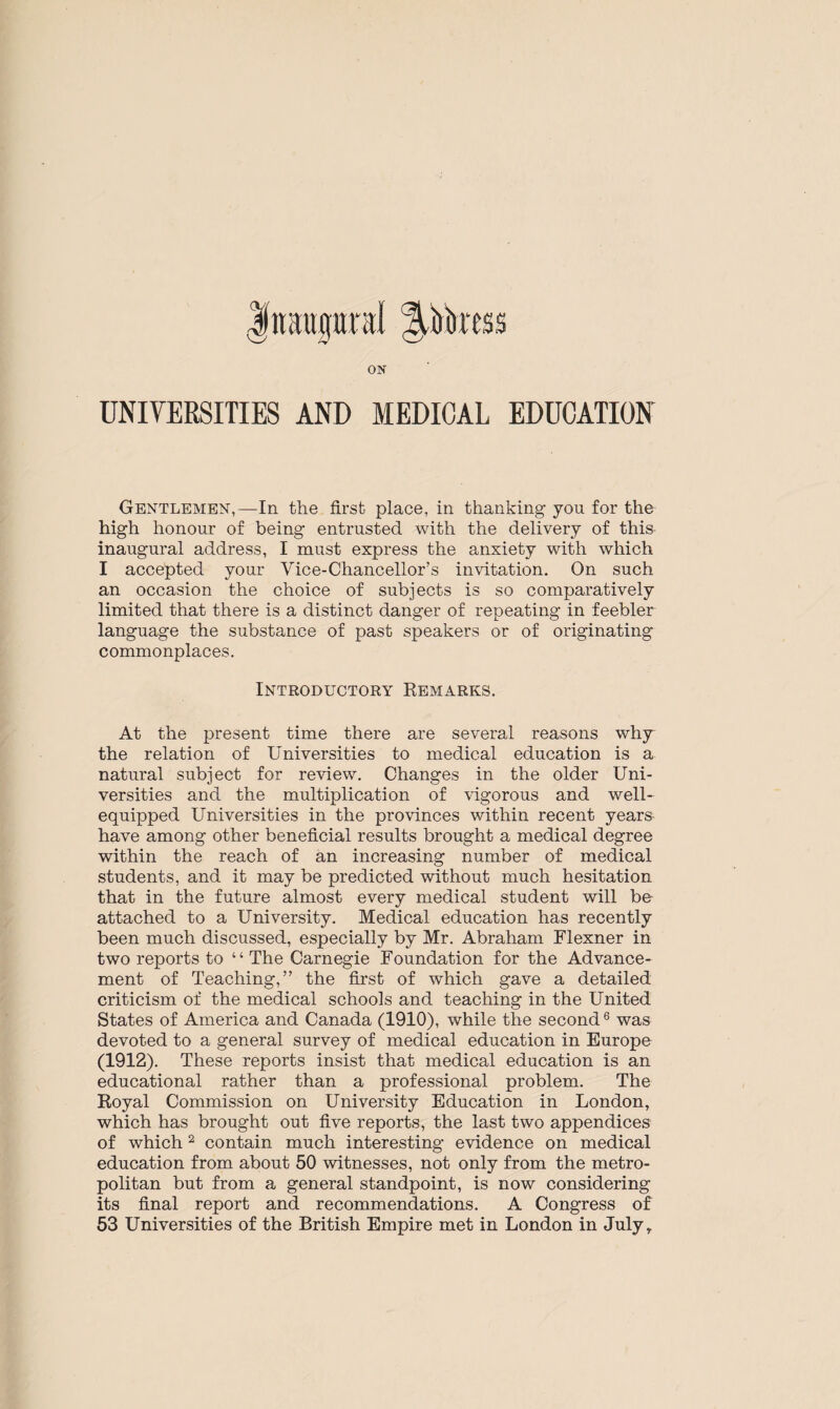 Inaugural p'orcss ON UNIVERSITIES AND MEDICAL EDUCATION Gentlemen,—In the first place, in thanking you for the high honour of being entrusted with the delivery of this inaugural address, I must express the anxiety with which I accepted your Vice-Chancellor’s invitation. On such an occasion the choice of subjects is so comparatively limited that there is a distinct danger of repeating in feebler language the substance of past speakers or of originating commonplaces. Introductory Remarks. At the present time there are several reasons why the relation of Universities to medical education is a natural subject for review. Changes in the older Uni¬ versities and the multiplication of vigorous and well- equipped Universities in the provinces within recent years have among other beneficial results brought a medical degree within the reach of an increasing number of medical students, and it may be predicted without much hesitation that in the future almost every medical student will be attached to a University. Medical education has recently been much discussed, especially by Mr. Abraham Flexner in two reports to “ The Carnegie Foundation for the Advance¬ ment of Teaching,” the first of which gave a detailed criticism of the medical schools and teaching in the United States of America and Canada (1910), while the second6 was devoted to a general survey of medical education in Europe (1912). These reports insist that medical education is an educational rather than a professional problem. The Royal Commission on University Education in London, which has brought out five reports, the last two appendices of which2 contain much interesting evidence on medical education from about 50 witnesses, not only from the metro¬ politan but from a general standpoint, is now considering its final report and recommendations. A Congress of 53 Universities of the British Empire met in London in July,.