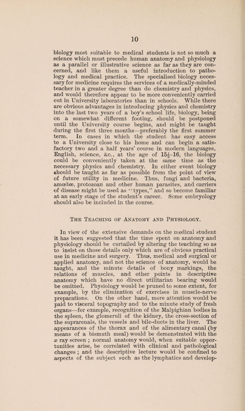 biology most suitable to medical students is not so much a science which must precede human anatomy and physiology as a parallel or illustrative science as far as they are con¬ cerned, and like them a useful introduction to patho¬ logy and medical practice. The specialised biology neces¬ sary for medicine requires the services of a medically-minded teacher in a greater degree than do chemistry and physics, and would therefore appear to be more conveniently carried out in University laboratories than in schools. While there are obvious advantages in introducing physics and chemistry into the last two years of a boy’s school life, biology, being on a somewhat different footing, should be postponed until the University course begins, and might be taught during the first three months—preferably the first summer term. In cases in which the student has easy access to a University close to his home and can begin a satis¬ factory two and a half years’ course in modern languages, English, science, &c., at the age of 15—16, the biology could be conveniently taken at the same time as the necessary physics and chemistry. In either event biology should be taught as far as possible from the point of view of future utility in medicine. Thus, fungi and bacteria, amcebag, protozoan and other human parasites, and carriers of disease might be used as “types,” and so become familiar at an early stage of the student’s career. Some embryology should also be included in the course. The Teaching of Anatomy and Physiology. In view of the extensive demands on the medical student it has been suggested that the time spent on anatomy and physiology should be curtailed by altering the teaching so as to insist on those details only which are of obvious practical use in medicine and surgery. Thus, medical and surgical or applied anatomy, and not the science of anatomy, would be taught, and the minute details of bony markings, the relations of muscles, and other points in descriptive anatomy which have no direct utilitarian bearing would be omitted. Physiology would be pruned to some extent, for example, by the elimination of exercises in muscle-nerve preparations. On the other hand, more attention would be paid to visceral topography and to the minute study of fresh organs—for example, recognition of the Malpighian bodies in the spleen, the glomeruli of the kidney, the cross-section of the suprarenals, the vessels and bile-ducts in the liver. The appearances of the thorax and of the alimentary canal (by means of a bismuth meal) would be demonstrated with the x ray screen ; normal anatomy would, when suitable oppor¬ tunities arise, be correlated with clinical and pathological changes ; and the descriptive lecture would be confined to aspects of the subject such as the lymphatics and develop-