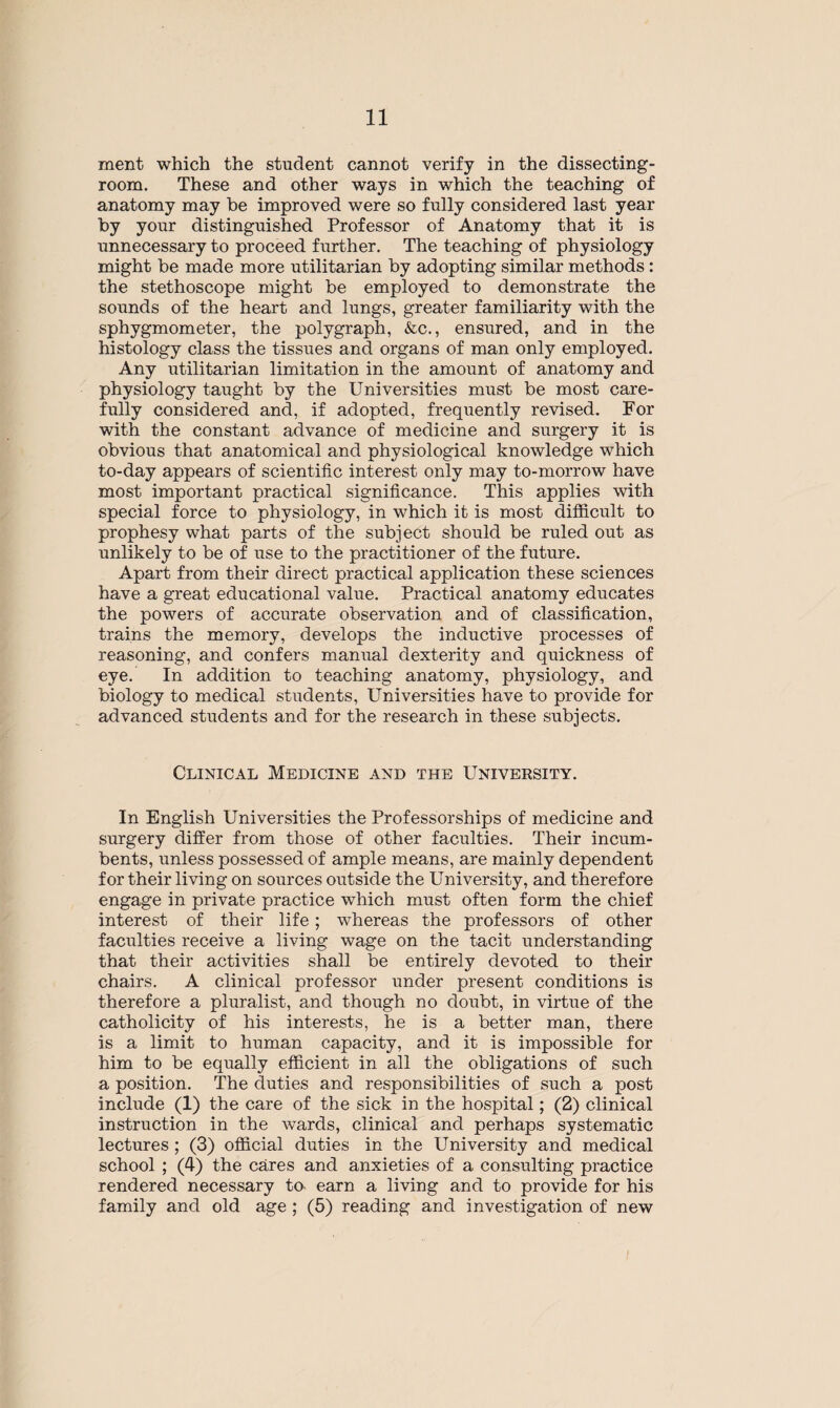 ment which the student cannot verify in the dissecting- room. These and other ways in which the teaching of anatomy may be improved were so fully considered last year by your distinguished Professor of Anatomy that it is unnecessary to proceed further. The teaching of physiology might be made more utilitarian by adopting similar methods : the stethoscope might be employed to demonstrate the sounds of the heart and lungs, greater familiarity with the sphygmometer, the polygraph, &c., ensured, and in the histology class the tissues and organs of man only employed. Any utilitarian limitation in the amount of anatomy and physiology taught by the Universities must be most care¬ fully considered and, if adopted, frequently revised. For with the constant advance of medicine and surgery it is obvious that anatomical and physiological knowledge which to-day appears of scientific interest only may to-morrow have most important practical significance. This applies with special force to physiology, in which it is most difficult to prophesy what parts of the subject should be ruled out as unlikely to be of use to the practitioner of the future. Apart from their direct practical application these sciences have a great educational value. Practical anatomy educates the powers of accurate observation and of classification, trains the memory, develops the inductive processes of reasoning, and confers mamial dexterity and quickness of eye. In addition to teaching anatomy, physiology, and biology to medical students, Universities have to provide for advanced students and for the research in these subjects. Clinical Medicine and the University. In English Universities the Professorships of medicine and surgery differ from those of other faculties. Their incum¬ bents, unless possessed of ample means, are mainly dependent for their living on sources outside the University, and therefore engage in private practice which must often form the chief interest of their life; whereas the professors of other faculties receive a living wage on the tacit understanding that their activities shall be entirely devoted to their chairs. A clinical professor under present conditions is therefore a pluralist, and though no doubt, in virtue of the catholicity of his interests, he is a better man, there is a limit to human capacity, and it is impossible for him to be equally efficient in all the obligations of such a position. The duties and responsibilities of such a post include (1) the care of the sick in the hospital; (2) clinical instruction in the wards, clinical and perhaps systematic lectures ; (3) official duties in the University and medical school ; (4) the cares and anxieties of a consulting practice rendered necessary to earn a living and to provide for his family and old age ; (5) reading and investigation of new