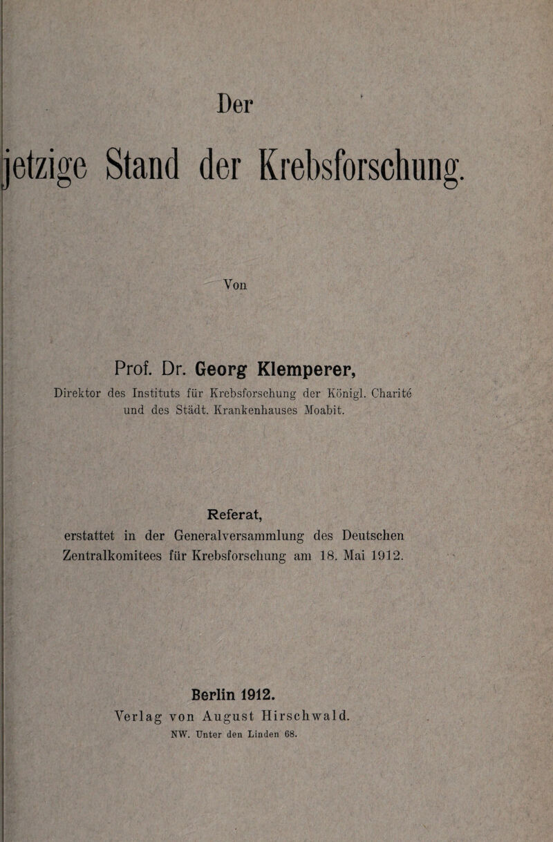 jetzige Stand der Krebsforschung. Von Prof. Dr. Georg Klemperer, Direktor des Instituts für Krebsforschung der Königl. Charite und des Stadt. Krankenhauses Moabit. Referat, erstattet in der Generalversammlung des Deutschen Zentralkomitees für Krebsforschung am 18. Mai 1912. |M7:. .g's •’.’.n.'V',Y v ‘ J • • •• b-.. ■ /: - : ■ ■'{: “ '• : ; - • •• ./• ' . .. .. • - '• % 1 j v ' ■ V ' ; ■ r: ; ■ I Berlin 1912. Verlag von August Hirschwald. NW. Unter den Linden 68.