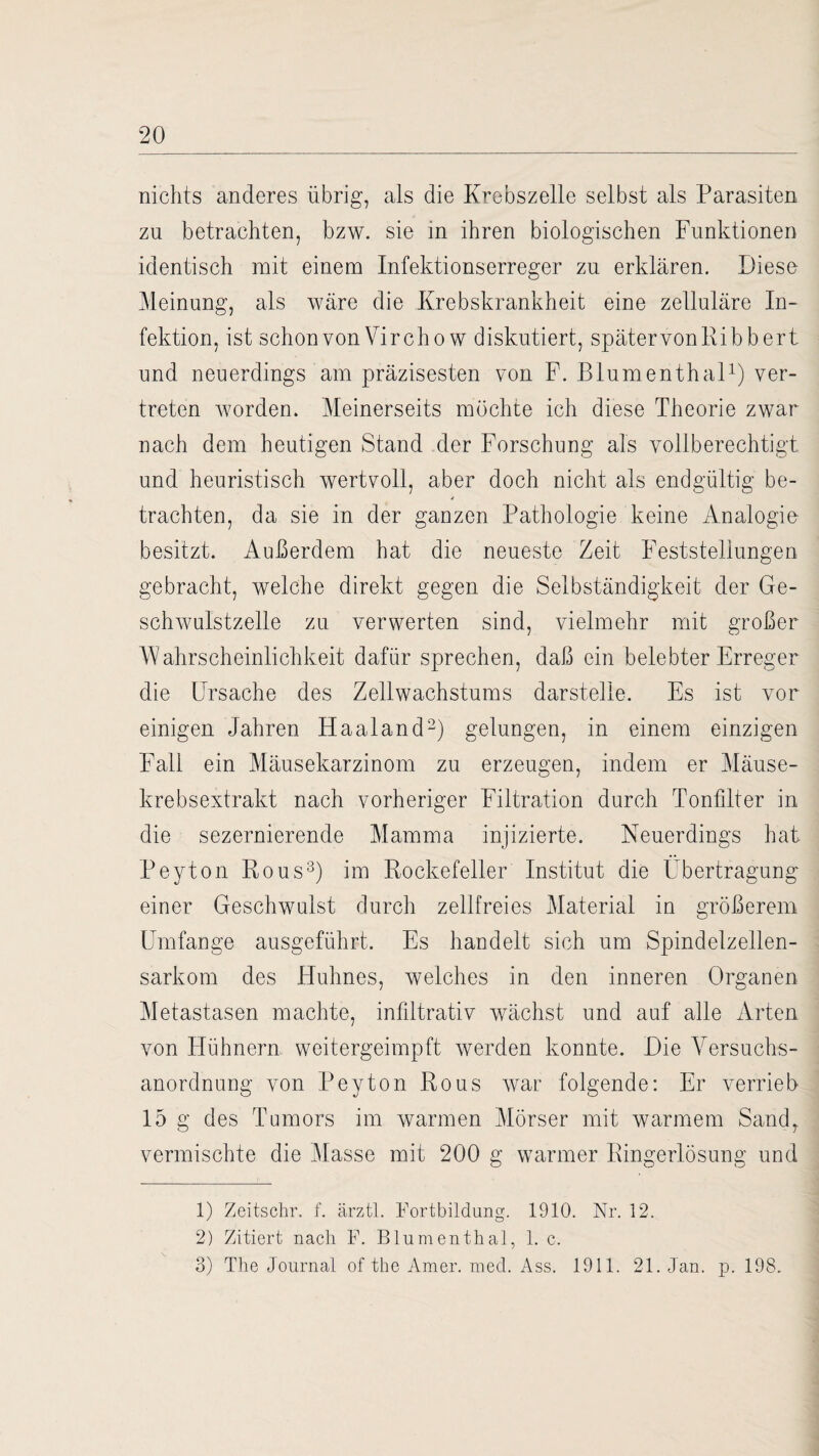 nichts anderes übrig, als die Krebszelle selbst als Parasiten zu betrachten, bzw. sie in ihren biologischen Funktionen identisch mit einem Infektionserreger zu erklären. Fiese Meinung, als wäre die Krebskrankheit eine zelluläre In¬ fektion, ist schon von Vir chow diskutiert, spätervonRibbert und neuerdings am präzisesten von F. Blumenthal1) ver¬ treten worden. Meinerseits möchte ich diese Theorie zwar nach dein heutigen Stand der Forschung als vollberechtigt und heuristisch wertvoll, aber doch nicht als endgültig be¬ trachten, da sie in der ganzen Pathologie keine Analogie besitzt. Außerdem hat die neueste Zeit Feststellungen gebracht, welche direkt gegen die Selbständigkeit der Ge¬ schwulstzelle zu verwerten sind, vielmehr mit großer Wahrscheinlichkeit dafür sprechen, daß ein belebter Erreger die Ursache des Zellwachstums darstelle. Es ist vor einigen Jahren Haaland2) gelungen, in einem einzigen Fall ein Mäusekarzinom zu erzeugen, indem er Mäuse¬ krebsextrakt nach vorheriger Filtration durch Tonfilter in die sezernierende Mamma injizierte. Neuerdings hat Peyton Rous3) im Rockefeiler Institut die Übertragung einer Geschwulst durch zellfreies Material in größerem Lünfange ausgeführt. Es handelt sich um Spindelzellen¬ sarkom des Huhnes, welches in den inneren Organen Metastasen machte, infiltrativ wächst und auf alle Arten von Hühnern weitergeimpft werden konnte. Hie Versuchs¬ anordnung von Peyton Rous war folgende: Er verrieb 15 g des Tumors im warmen Mörser mit warmem Sand,, vermischte die Masse mit 200 g warmer Ringerlösung und 1) Zeitschr. f. ärztl. Fortbildung. 1910. Nr. 12. 2) Zitiert nach F. Blumenthal, 1. c. 3) The Journal of the Amer. med. Ass. 1911. 21. Jan. p. 198.