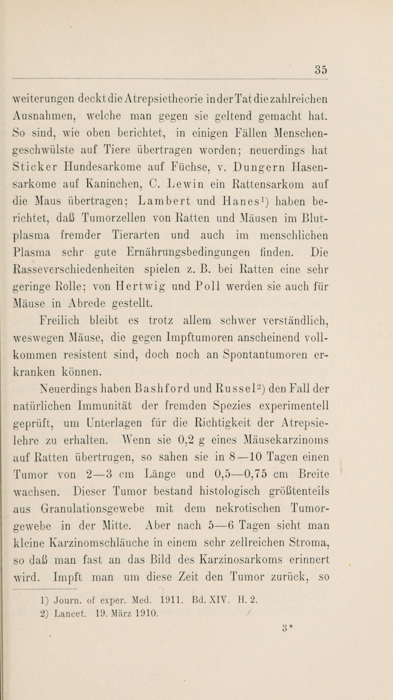 Weiterungen deckt die Atrepsietheorie in der Tat die zahlreichen Ausnahmen, welche man gegen sie geltend gemacht hat. 80 sind, wie oben berichtet, in einigen Fällen Menschen¬ geschwülste auf Tiere übertragen worden; neuerdings hat Sticker Hundesarkome auf Füchse, v. Düngern Hasen¬ sarkome auf Kaninchen, C. Lewin ein Rattensarkom auf die Maus übertragen; Lambert und Iianes1) haben be¬ richtet, daß Tumorzellen von Ratten und Mäusen im Blut¬ plasma fremder Tierarten und auch im menschlichen Plasma sehr gute Ernährungsbedingungen finden. Die Rasseverschiedenheiten spielen z. B. bei Ratten eine sehr geringe Rolle; von Hertwig und Poll werden sie auch für Mäuse in Abrede gestellt. Freilich bleibt es trotz allem schwer verständlich, weswegen Mäuse, die gegen Impftumoren anscheinend voll¬ kommen resistent sind, doch noch an Spontantumoren er¬ kranken können. Neuerdings haben Bashford und Rüssel2) den Fall der natürlichen Immunität der fremden Spezies experimentell geprüft, um Unterlagen für die Richtigkeit der Atrepsie- lehre zu erhalten. Wenn sie 0,2 g eines Mäusekarzinoms auf Ratten übertrugen, so sahen sie in 8 —10 Tagen einen Tumor von 2—3 cm Länge und 0,5—0,75 cm Breite wachsen. Dieser Tumor bestand histologisch größtenteils aus Granulationsgewebe mit dem nekrotischen Tumor¬ gewebe in der Mitte. Aber nach 5—6 Tagen sieht man kleine Karzinomschläuche in einem sehr zellreichen Stroma, so daß man fast an das Bild des Karzinosarkoms erinnert wird. Impft man um diese Zeit den Tumor zurück, so 9 * o 1) Journ. of exper. Med. 1911. Bd. XIV. H. 2. 2) Lancet. 19. März 1910.