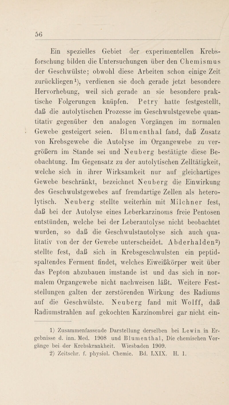 Ein spezielles Gebiet der experimentellen Krebs¬ forschung bilden die Untersuchungen über den Chemismus der Geschwülste; obwohl diese Arbeiten schon einige Zeit zurückliegen1), verdienen sie doch gerade jetzt besondere Hervorhebung, weil sich gerade an sie besondere prak¬ tische Folgerungen knüpfen. Petry hatte festgestellt, daß die autolytischen Prozesse im Geschwulstgewebe quan¬ titativ gegenüber den analogen Vorgängen im normalen Gewebe gesteigert seien. Blumenthal fand, daß Zusatz von Krebsgewebe die Autolyse im Organgewebe zu ver¬ größern im Stande sei und Neuberg bestätigte diese Be¬ obachtung. Im Gegensatz zu der autolytischen Zelltätigkeit, welche sich in ihrer Wirksamkeit nur auf gleichartiges Gewebe beschränkt, bezeichnet Neuberg die Einwirkung des Geschwulstgewebes auf fremdartige Zellen als hetero¬ lytisch. Neuberg stellte weiterhin mit Milchner fest, daß bei der Autolyse eines Leberkarzinoms freie Pentosen entstünden, welche bei der Leberautolvse nicht beobachtet wurden, so daß die Geschwulstautolyse sich auch qua¬ litativ von der der Gewebe unterscheidet. Abderhalden2) stellte fest, daß sich in Krebsgeschwülsten ein peptid¬ spaltendes Ferment findet, welches Eiweißkörper weit über das Pepton abzubauen imstande ist und das sich in nor¬ malem Organgewebe nicht nachweisen läßt. Weitere Fest¬ stellungen galten der zerstörenden Wirkung des Radiums auf die Geschwülste. Neuberg fand mit Wolff, daß Radiumstrahlen auf gekochten Karzinombrei gar nicht ein- 1) Zusammenfassende Darstellung derselben bei Lewin in Er¬ gebnisse d. inn. Med. 1908 und Blumenthal, Die chemischen Vor¬ gänge bei der Krebskrankheit. Wiesbaden 1909. 2) Zeitschr. f. physiol. Chemie. Bd. LXIX. II. 1.