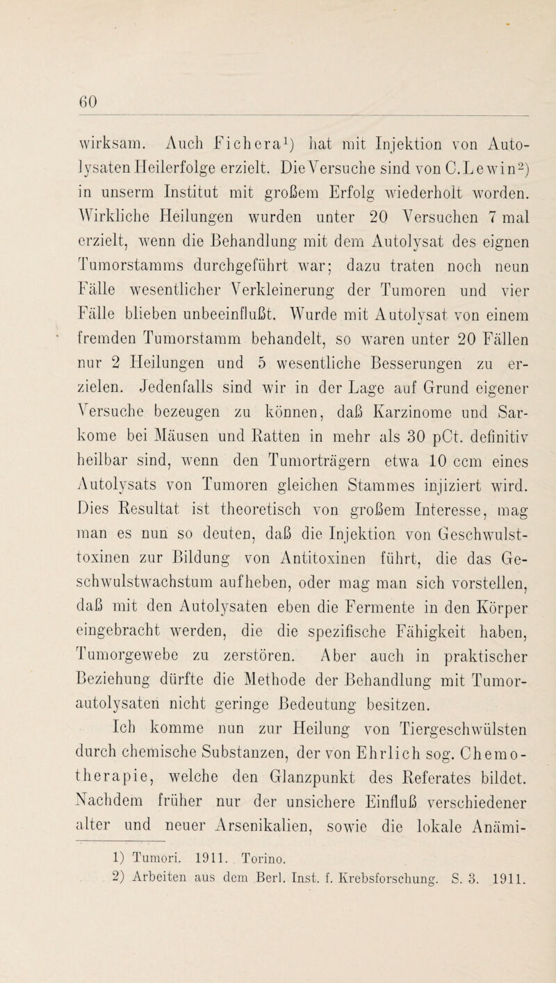 wirksam. Auch Fichera1) hat mit Injektion von Auto¬ maten Heilerfolge erzielt. Die Versuche sind von C.Lewhn2) in unserm Institut mit großem Erfolg wiederholt worden. Wirkliche Heilungen wurden unter 20 Versuchen 7 mal erzielt, wenn die Behandlung mit dem Autolysat des eignen Tumorstamms durchgeführt Avar; dazu traten noch neun Fälle wesentlicher Verkleinerung der Tumoren und vier Fälle blieben unbeeinflußt. Wurde mit Autolysat von einem fremden Tumorstamm behandelt, so Avaren unter 20 Fällen nur 2 Heilungen und 5 wesentliche Besserungen zu er¬ zielen. Jedenfalls sind wir in der Lage auf Grund eigener Versuche bezeugen zu können, daß Karzinome und Sar¬ kome bei Mäusen und Ratten in mehr als 30 pCt. definitiv heilbar sind, wenn den Tumorträgern etwa 10 ccm eines Autolysats von Tumoren gleichen Stammes injiziert wird. Dies Resultat ist theoretisch von großem Interesse, mag man es nun so deuten, daß die Injektion von Geschwulst- toxinen zur Bildung von Antitoxinen führt, die das Ge- schwulstwachstum aufheben, oder mag man sich vorsteilen, daß mit den Autolysaten eben die Fermente in den Körper eingebracht werden, die die spezifische Fähigkeit haben, TumorgeAvebe zu zerstören. Aber auch in praktischer Beziehung dürfte die Methode der Behandlung mit Tumor¬ autolysaten nicht geringe Bedeutung besitzen. Ich komme nun zur Heilung von Tiergeschwülsten durch chemische Substanzen, der von Ehrlich sog. Chemo¬ therapie, welche den Glanzpunkt des Referates bildet. Nachdem früher nur der unsichere Einfluß verschiedener alter und neuer Arsenikalien, sowie die lokale Anärni- 1) Tumori. 1911. Torino. 2) Arbeiten aus dem Berl. Inst. f. Krebsforschung. S. 3. 1911.