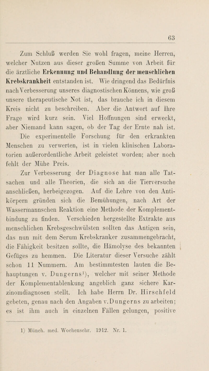 Zum Schluß werden Sie wohl fragen, meine Herren, welcher Nutzen aus dieser großen Summe von Arbeit für die ärztliche Erkennung und Behandlung der menschlichen Ivrebskrankheit entstanden ist. Wie dringend das Bedürfnis nach Verbesserung unseres diagnostischen Könnens, wie groß unsere therapeutische Not ist, das brauche ich in diesem Kreis nicht zu beschreiben. Aber die Antwort auf Ihre Frage wird kurz sein. Viel Hoffnungen sind erweckt, aber Niemand kann sagen, ob der Tag der Ernte nah ist. Die experimentelle Forschung für den erkrankten Menschen zu verwerten, ist in vielen klinischen Labora¬ torien außerordentliche Arbeit geleistet worden; aber noch fehlt der Mühe Preis. Zur Verbesserung der Diagnose hat man alle Tat¬ sachen und alle Theorien, die sich an die Tierversuche anschließen, herbeigezogen. Auf die Lehre von den Anti¬ körpern gründen sich die Bemühungen, nach Art der Wassermannschen Reaktion eine Methode der Komplement¬ bindung zu finden. A7erschieden hergestellte Extrakte aus menschlichen Krebsgeschwülsten sollten das Antigen sein, das nun mit dem Serum Krebskranker zusammengebracht, die Fähigkeit besitzen sollte, die Hämolyse des bekannten Gefüges zu hemmen. Die Literatur dieser Versuche zählt schon 11 Nummern. Am bestimmtesten lauten die Be¬ hauptungen v. Dungerns1), welcher mit seiner Methode der Komplementablenkung angeblich ganz sichere Kar¬ zinomdiagnosen stellt. Ich habe Herrn Dr. Hirschfeld gebeten, genau nach den Angaben v. Dungerns zu arbeiten; es ist ihm auch in einzelnen Fällen gelungen, positive