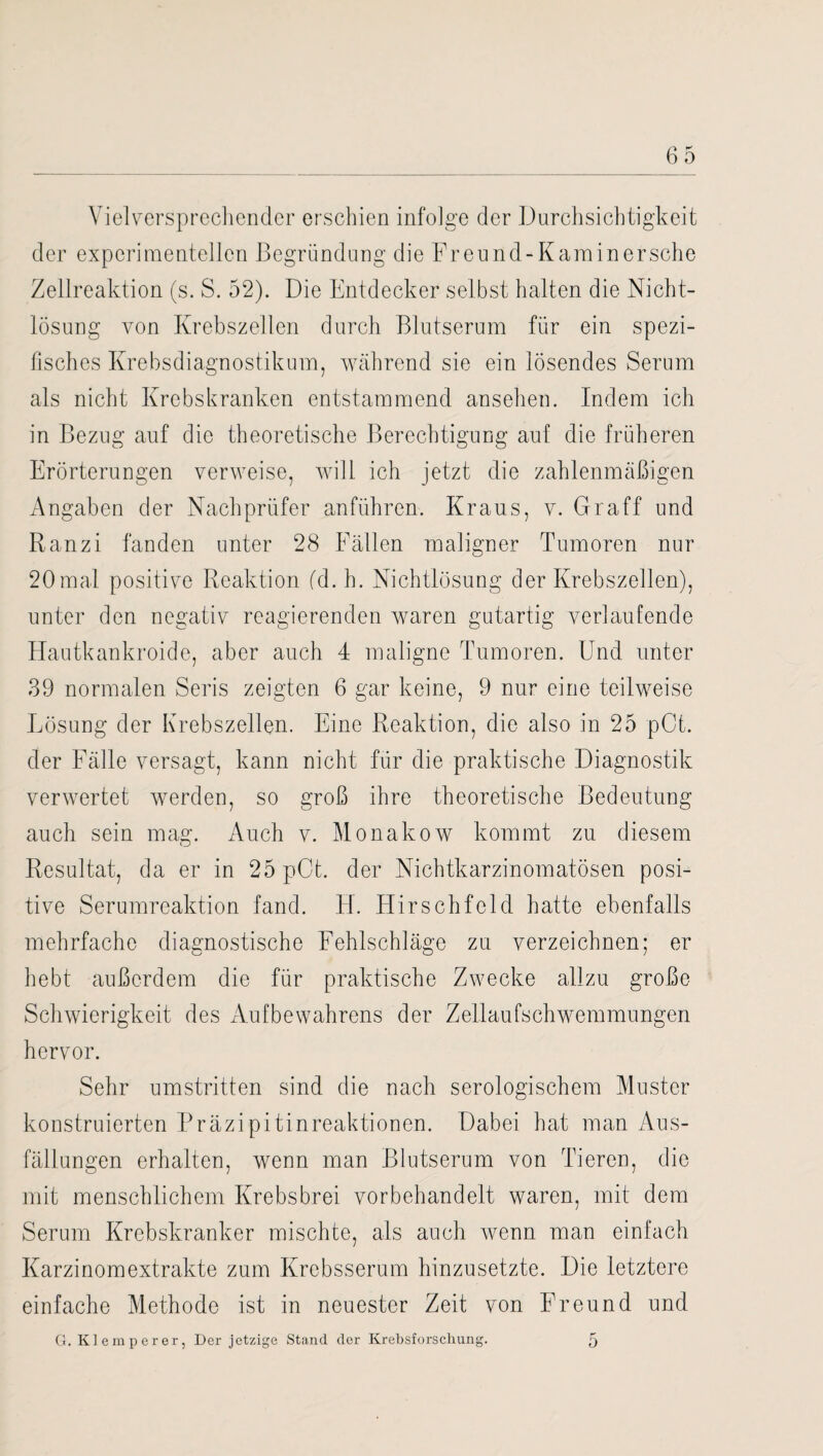 Vielversprechender erschien infolge der Durchsichtigkeit der experimentellen Begründung die Freund-Kaminersche Zellreaktion (s. S. 52). Die Entdecker selbst halten die Nicht¬ lösung von Krebszellen durch Blutserum für ein spezi¬ fisches Krebsdiagnostikum, während sie ein lösendes Serum als nicht Krebskranken entstammend ansehen. Indem ich in Bezug auf die theoretische Berechtigung auf die früheren Erörterungen verweise, will ich jetzt die zahlenmäßigen Angaben der Nachprüfer anführen. Kraus, v. Graff und Ranzi fanden unter 28 Fällen maligner Tumoren nur 20mal positive Reaktion fd. h. Nichtlösung der Krebszellen), unter den negativ reagierenden waren gutartig verlaufende Hautkankroide, aber auch 4 maligne Tumoren. Und unter 39 normalen Seris zeigten 6 gar keine, 9 nur eine teilweise Lösung der Krebszellen. Eine Reaktion, die also in 25 pCt. der Fälle versagt, kann nicht für die praktische Diagnostik verwertet werden, so groß ihre theoretische Bedeutung auch sein mag. Auch v. Monakow kommt zu diesem Resultat, da er in 25pCt. der Nichtkarzinomatösen posi¬ tive Serumreaktion fand. El. Hirschfeld hatte ebenfalls mehrfache diagnostische Fehlschläge zu verzeichnen; er hebt außerdem die für praktische Zwecke allzu große Schwierigkeit des Aufbewahrens der Zellaufschwemmungen hervor. Sehr umstritten sind die nach serologischem Muster konstruierten Präzipitinreaktionen. Dabei hat man Aus¬ fällungen erhalten, wenn man Blutserum von Tieren, die mit menschlichem Krebs brei vor behandelt waren, mit dem Serum Krebskranker mischte, als auch wenn man einfach Karzinomextrakte zum Krebsserum hinzusetzte. Die letztere einfache Methode ist in neuester Zeit von Freund und