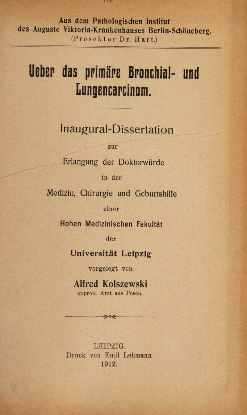 Aus dem Pathologischen Institut des Auguste Viktoria-Krankenhauses Berlin-Schöneberg. (Pro sektor Dr. Hart.) lieber das primäre Bronchial- und Lungencarcinom. Inaugural-Dissertation zur Erlangung der Doktorwürde in der Medizin, Chirurgie und Geburtshilfe einer Hohen Medizinischen Fakultät der Universität Leipzig vorgelegt von Alfred Kolszewski approb. Arzt aus Posen. —--- LEIPZIG. Druck von Emil Lehmann 1912.