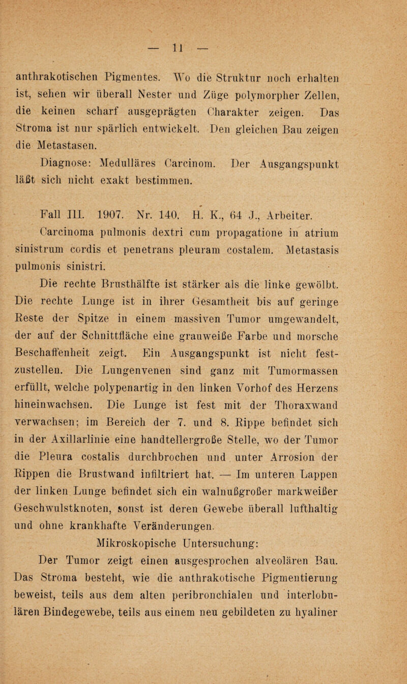 anthrakotischen Pigmentes. Wo die Struktur noch erhalten ist, sehen wir überall Nester und Züge polymorpher Zellen, die keinen scharf ausgeprägten Charakter zeigen. Das Stroma ist nur spärlich entwickelt. Den gleichen Bau zeigen die Metastasen. Diagnose: Medulläres Carcinom. Der Ausgangspunkt läßt sich nicht exakt bestimmen. Fall III. 1907. Nr. 140. H. K., 64 J., Arbeiter. Carcinoma pulmonis dextri cum propagatione in atrium sinistrum cordis et penetrans pleuram costalem. Metastasis pulmonis sinistri. Die rechte Brusthälfte ist stärker als die linke gewölbt. Die rechte Lunge ist in ihrer Gesamtheit bis auf geringe Reste der Spitze in einem massiven Tumor umgewandelt, der auf der Schnittfläche eine grauweiße Farbe und morsche Beschaffenheit zeigt. Ein Ausgangspunkt ist nicht fest¬ zustellen. Die Lungenvenen sind ganz mit Tumormassen erfüllt, welche polypenartig in den linken Vorhof des Herzens hineinwachsen. Die Lunge ist fest mit der Thoraxwand verwachsen; im Bereich der 7. und 8. Rippe befindet sich in der Axillarlinie eine handtellergroße Stelle, wo der Tumor die Pleura costalis durchbrochen und unter Arrosion der Rippen die Brustwand infiltriert hat. — Im unteren Lappen der linken Lunge befindet sich ein walnußgroßer markweißer Geschwulstknoten, sonst ist deren Gewebe überall lufthaltig und ohne krankhafte Veränderungen. Mikroskopische Untersuchung: Der Tumor zeigt einen ausgesprochen alveolären Bau. Das Stroma besteht, wie die anthrakotische Pigmentierung beweist, teils aus dem alten peribronchialen und interlobu¬ lären Bindegewebe, teils aus einem neu gebildeten zu hyaliner