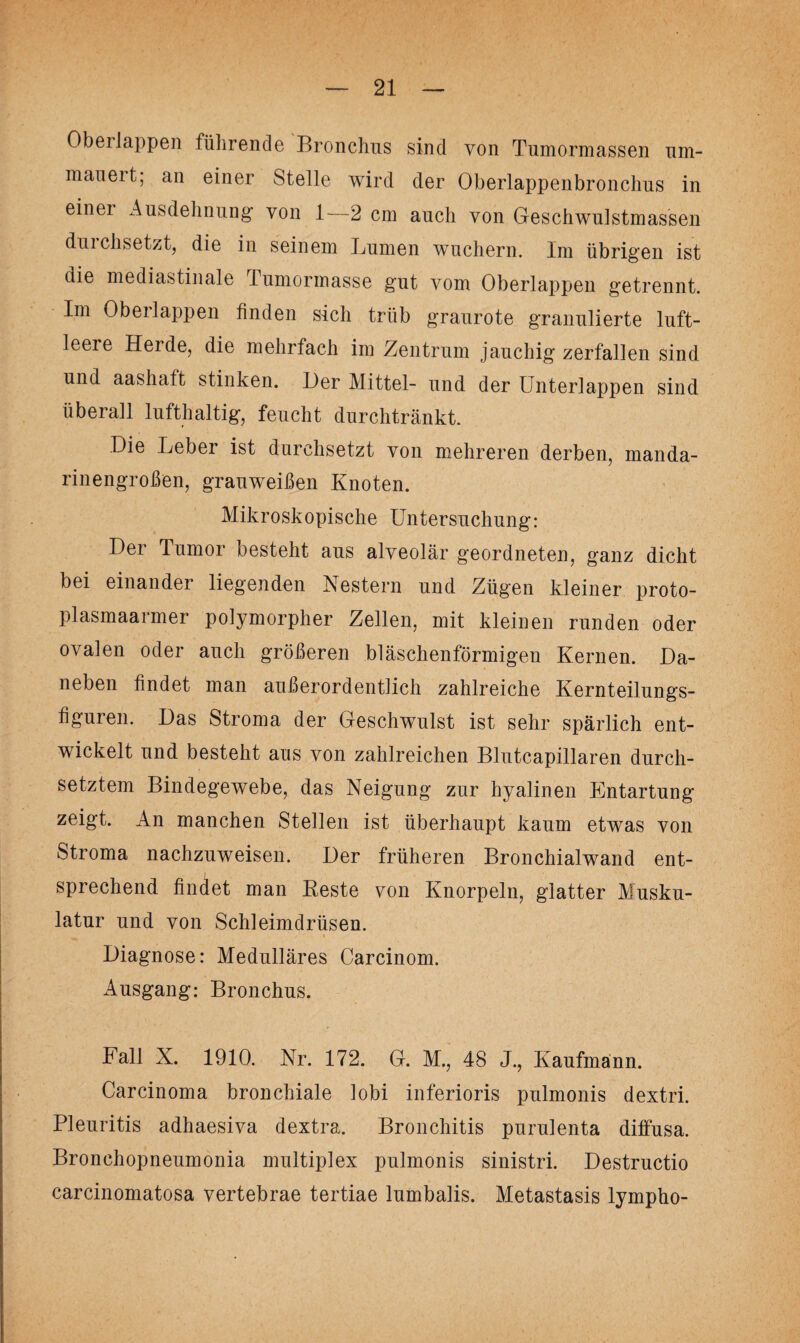 Oberlappen führende Bronchus sind von Tumormassen um¬ mauert, an einer Stelle wird der Oberlappenbronchus in einer Ausdehnung von 1—2 cm auch von Geschwulstmassen durchsetzt, die in seinem Lumen wuchern. Im übrigen ist die mediastinale lumormasse gut vom Oberlappen getrennt. Im Oberlappen finden sich trüb graurote granulierte luft¬ leere Herde, die mehrfach im Zentrum jauchig zerfallen sind und aashaft stinken. Her Mittel- und der Unterlappen sind überall lufthaltig, feucht durchtränkt. Die Leber ist durchsetzt von mehreren derben, manda¬ rinengroßen, grauweißen Knoten. Mikroskopische Untersuchung: Der Tumor besteht aus alveolär geordneten, ganz dicht bei einander liegenden Nestern und Zügen kleiner proto¬ plasmaarmer polymorpher Zellen, mit kleinen runden oder ovalen oder auch größeren bläschenförmigen Kernen. Da¬ neben findet man außerordentlich zahlreiche Kernteilungs¬ figuren. Das Stroma der Geschwulst ist sehr spärlich ent¬ wickelt und besteht aus von zahlreichen Blutcapillaren durch¬ setztem Bindegewebe, das Neigung zur hyalinen Entartung zeigt. An manchen Stellen ist überhaupt kaum etwas von Stroma nachzuweisen. Der früheren Bronchialwand ent¬ sprechend findet man Reste von Knorpeln, glatter Musku¬ latur und von Schleimdrüsen. Diagnose: Medulläres Carcinom. Ausgang: Bronchus. Fall X. 1910. Nr. 172. G. M., 48 J., Kaufmann. Carcinoma bronchiale lobi inferioris pulmonis dextri. Pleuritis adhaesiva dextra. Bronchitis purulenta diffusa. Bronchopneumonia multiplex pulmonis sinistri. Destructio carcinomatosa vertebrae tertiae lumbalis. Metastasis lympho-