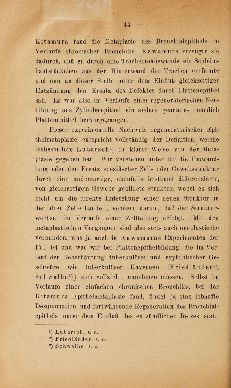 Kitamura fand die Metaplasie des Bronchialepithels im Verlaufe chronischer Bronchitis; Kawamura erzeugte sie dadurch, daß er durch eine Tracheotomiewunde ein Schleim¬ hautstückchen aus der Hinterwand der Trachea entfernte und nun an dieser Stelle unter dem Einfluß gleichzeitiger Entzündung den Ersatz des Defektes durch Plattenepithel sah. Es war also im Verlaufe einer regeneratorischen Neu¬ bildung aus Zylinderepithel ein anders geartetes, nämlich Plattenepithel hervorgegangen. Dieser experimentelle Nachweis regeneratorischer Epi¬ thelmetaplasie entspricht vollständig der Definition, welche insbesondere Lubarsch1) in klarer Weise von der Meta¬ plasie gegeben hat. Wir verstehen unter ihr die Umwand¬ lung oder den Ersatz spezifischer Zell- oder Gewebsstruktur durch eine andersartige, ebenfalls bestimmt differenzierte, von gleichartigem Gewebe gebildete Struktur, wobei es sich nicht um die direkte Entstehung einer neuen Struktur in der alten Zelle handelt, sondern darum, daß der Struktur¬ wechsel im Verlaufe einer Zellteilung erfolgt. Mit den metaplastischen Vorgängen sind also stets auch neoplastische verbunden, was .ja auch in Kawamuras Experimenten der Fall ist und was wir bei Plattenepithelbildung, die im Ver¬ lauf der Ueberhäutung tuberkulöser und syphilitischer Ge¬ schwüre wie tuberkulöser Kavernen (F riedländer2), Schwalbe3)) sich vollzieht, annehmen müssen. Selbst im Verlaufe einer einfachen chronischen Bronchitis, bei der Kitamura Epithelmetaplasie fand, findet ja eine lebhafte Desquamation und fortwährende Regeneration des Bronchial¬ epithels unter dem Einfluß des entzündlichen Reizes statt. *) Lubarsch. s. o. 2) Friedländer, s. o. s) Schwalbe, s. o.