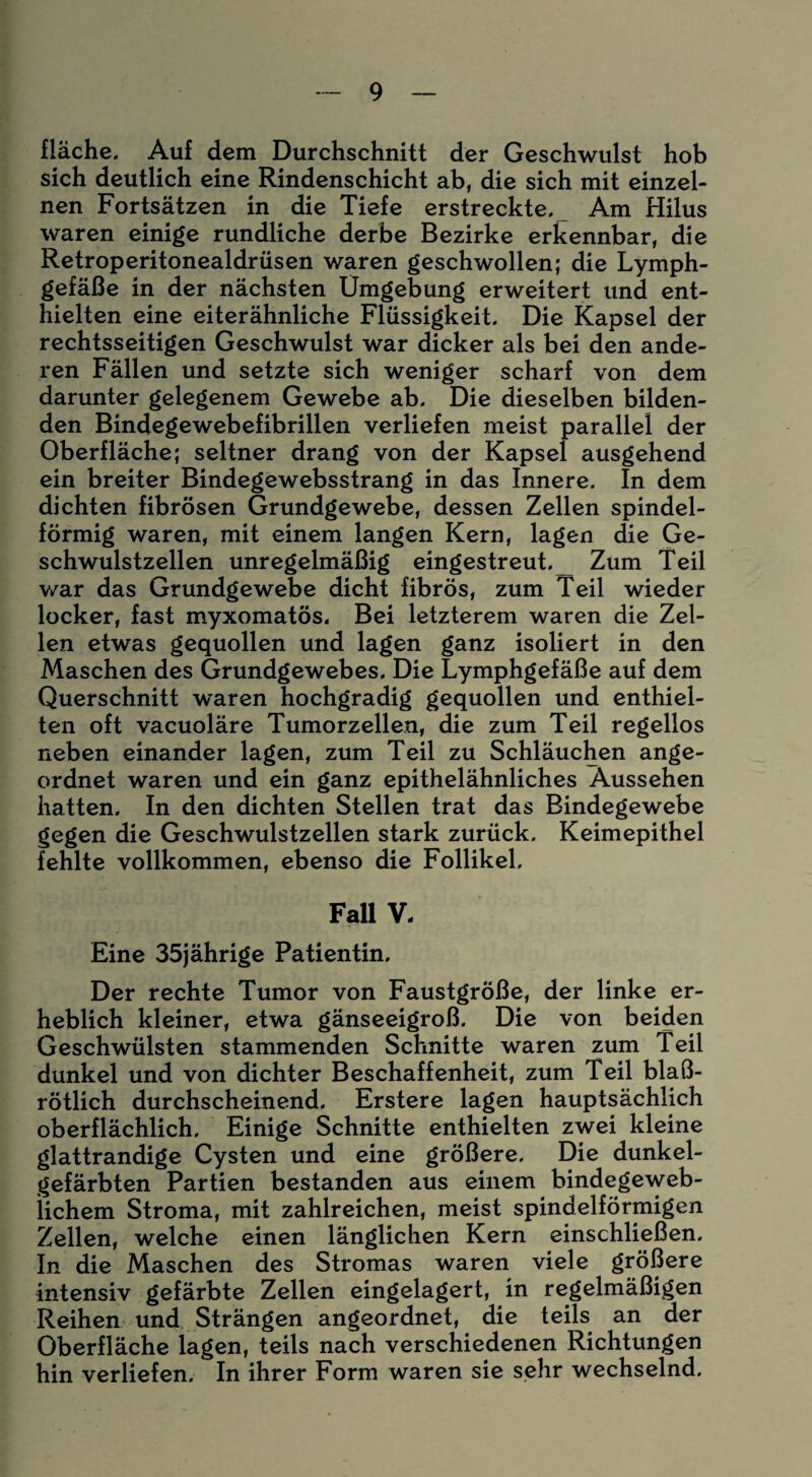 fläche. Auf dem Durchschnitt der Geschwulst hob sich deutlich eine Rindenschicht ab, die sich mit einzel¬ nen Fortsätzen in die Tiefe erstreckte. Am Hilus waren einige rundliche derbe Bezirke erkennbar, die Retroperitonealdrüsen waren geschwollen; die Lymph¬ gefäße in der nächsten Umgebung erweitert und ent¬ hielten eine eiterähnliche Flüssigkeit. Die Kapsel der rechtsseitigen Geschwulst war dicker als bei den ande¬ ren Fällen und setzte sich weniger scharf von dem darunter gelegenem Gewebe ab. Die dieselben bilden¬ den Bindegewebefibrillen verliefen meist parallel der Oberfläche; seltner drang von der Kapsel ausgehend ein breiter Bindegewebsstrang in das Innere. In dem dichten fibrösen Grundgewebe, dessen Zellen spindel¬ förmig waren, mit einem langen Kern, lagen die Ge¬ schwulstzellen unregelmäßig eingestreut._ Zum Teil war das Grundgewebe dicht fibrös, zum Teil wieder locker, fast myxomatös. Bei letzterem waren die Zel¬ len etwas gequollen und lagen ganz isoliert in den Maschen des Grundgewebes, Die Lymphgefäße auf dem Querschnitt waren hochgradig gequollen und enthiel¬ ten oft vacuoläre Tumorzellen, die zum Teil regellos neben einander lagen, zum Teil zu Schläuchen ange¬ ordnet waren und ein ganz epithelähnliches Aussehen hatten. In den dichten Stellen trat das Bindegewebe gegen die Geschwulstzellen stark zurück. Keimepithel fehlte vollkommen, ebenso die Follikel, Fall V. Eine 35jährige Patientin. Der rechte Tumor von Faustgroße, der linke er¬ heblich kleiner, etwa gänseeigroß. Die von beiden Geschwülsten stammenden Schnitte waren zum Teil dunkel und von dichter Beschaffenheit, zum Teil blaß¬ rötlich durchscheinend. Erstere lagen hauptsächlich oberflächlich. Einige Schnitte enthielten zwei kleine glattrandige Cysten und eine größere. Die dunkel¬ gefärbten Partien bestanden aus einem bindegeweb- iichem Stroma, mit zahlreichen, meist spindelförmigen Zellen, welche einen länglichen Kern einschließen. In die Maschen des Stromas waren viele größere intensiv gefärbte Zellen eingelagert, in regelmäßigen Reihen und Strängen angeordnet, die teils an der Oberfläche lagen, teils nach verschiedenen Richtungen hin verliefen. In ihrer Form waren sie sehr wechselnd.