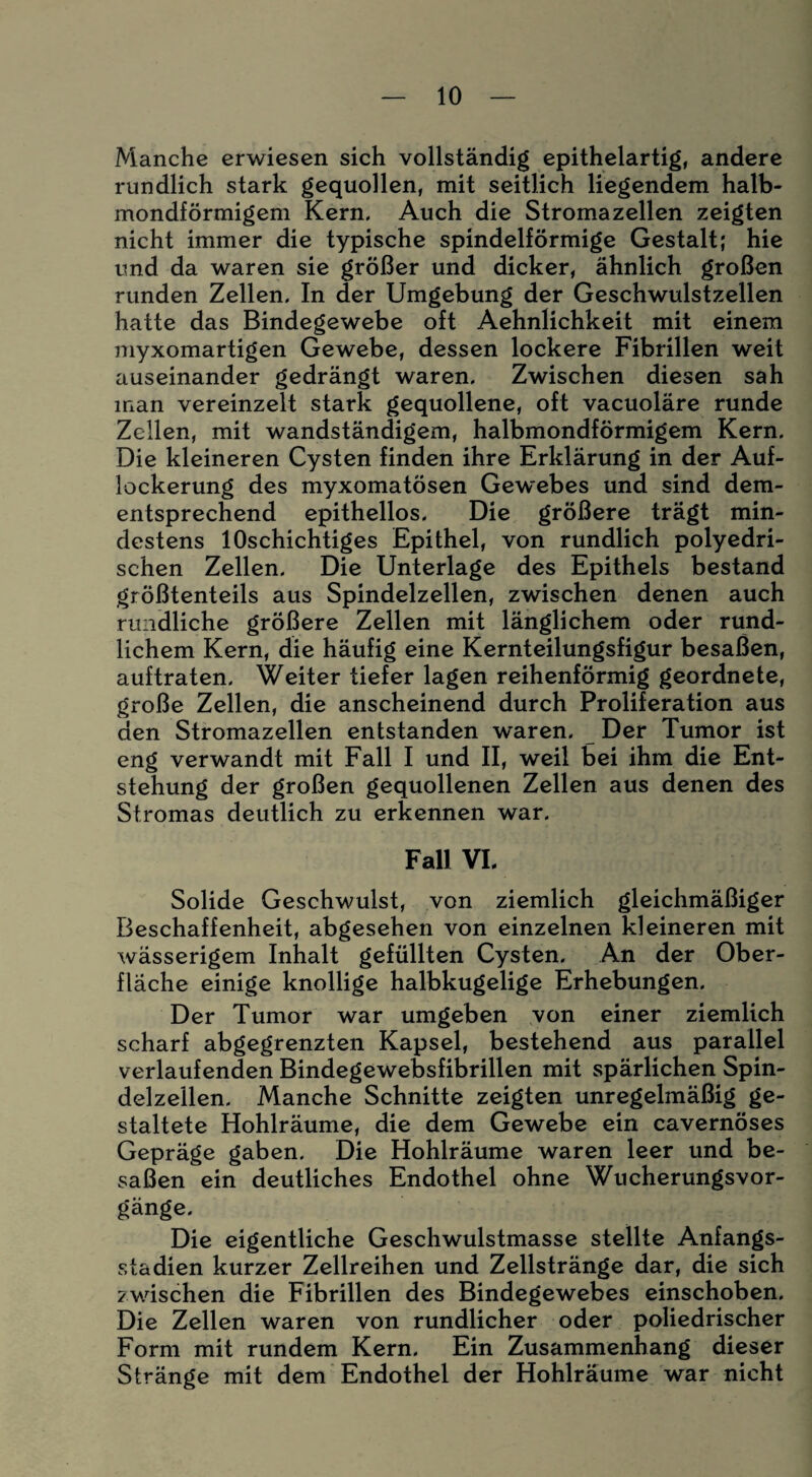 Manche erwiesen sich vollständig epithelartig, andere rundlich stark gequollen, mit seitlich liegendem halb¬ mondförmigem Kern. Auch die Stromazellen zeigten nicht immer die typische spindelförmige Gestalt; hie und da waren sie größer und dicker, ähnlich großen runden Zellen. In der Umgebung der Geschwulstzellen hatte das Bindegewebe oft Aehnlichkeit mit einem myxomartigen Gewebe, dessen lockere Fibrillen weit auseinander gedrängt waren. Zwischen diesen sah man vereinzelt stark gequollene, oft vacuoläre runde Zellen, mit wandständigem, halbmondförmigem Kern. Die kleineren Cysten finden ihre Erklärung in der Auf¬ lockerung des myxomatösen Gewebes und sind dem¬ entsprechend epithellos. Die größere trägt min¬ destens lOschichtiges Epithel, von rundlich polyedri- schen Zellen. Die Unterlage des Epithels bestand größtenteils aus Spindelzellen, zwischen denen auch rundliche größere Zellen mit länglichem oder rund¬ lichem Kern, die häufig eine Kernteilungsfigur besaßen, auftraten. Weiter tiefer lagen reihenförmig geordnete, große Zellen, die anscheinend durch Proliferation aus den Stromazellen entstanden waren. Der Tumor ist eng verwandt mit Fall I und II, weil bei ihm die Ent¬ stehung der großen gequollenen Zellen aus denen des Stromas deutlich zu erkennen war. Fall VI. Solide Geschwulst, von ziemlich gleichmäßiger Beschaffenheit, abgesehen von einzelnen kleineren mit wässerigem Inhalt gefüllten Cysten. An der Ober¬ fläche einige knollige halbkugelige Erhebungen. Der Tumor war umgeben von einer ziemlich scharf abgegrenzten Kapsel, bestehend aus parallel verlaufenden Bindegewebsfibrillen mit spärlichen Spin¬ delzeilen. Manche Schnitte zeigten unregelmäßig ge¬ staltete Hohlräume, die dem Gewebe ein cavernöses Gepräge gaben. Die Hohlräume waren leer und be¬ saßen ein deutliches Endothel ohne Wucherungsvor¬ gänge. Die eigentliche Geschwulstmasse stellte Anfangs¬ stadien kurzer Zellreihen und Zellstränge dar, die sich zwischen die Fibrillen des Bindegewebes einschoben. Die Zellen waren von rundlicher oder poliedrischer Form mit rundem Kern. Ein Zusammenhang dieser Stränge mit dem Endothel der Hohlräume war nicht