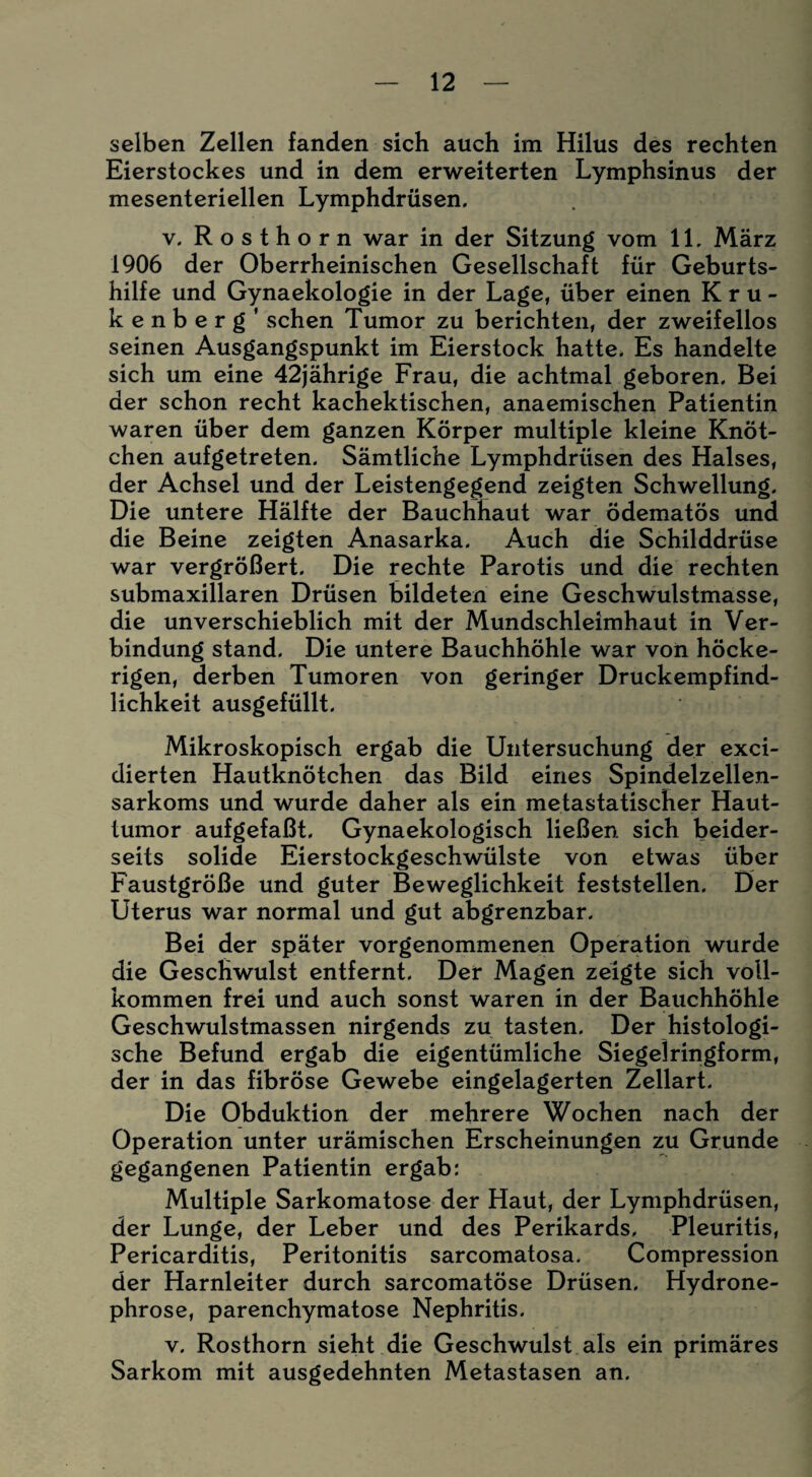 selben Zellen fanden sich auch im Hilus des rechten Eierstockes und in dem erweiterten Lymphsinus der mesenteriellen Lymphdrüsen. v. Rosthorn war in der Sitzung vom 11. März 1906 der Oberrheinischen Gesellschaft für Geburts¬ hilfe und Gynaekologie in der Lage, über einen Kru¬ ke n b e r g ’ sehen Tumor zu berichten, der zweifellos seinen Ausgangspunkt im Eierstock hatte. Es handelte sich um eine 42jährige Frau, die achtmal geboren. Bei der schon recht kachektischen, anaemischen Patientin waren über dem ganzen Körper multiple kleine Knöt¬ chen aufgetreten. Sämtliche Lymphdrüsen des Halses, der Achsel und der Leistengegend zeigten Schwellung. Die untere Hälfte der Bauchhaut war ödematös und die Beine zeigten Anasarka. Auch die Schilddrüse war vergrößert. Die rechte Parotis und die rechten submaxillaren Drüsen bildeten eine Geschwulstmasse, die unverschieblich mit der Mundschleimhaut in Ver¬ bindung stand. Die untere Bauchhöhle war von höcke¬ rigen, derben Tumoren von geringer Druckempfind¬ lichkeit ausgefüllt. Mikroskopisch ergab die Untersuchung der exci- dierten Hautknötchen das Bild eines Spindelzellen¬ sarkoms und wurde daher als ein metastatischer Haut¬ tumor aufgefaßt. Gynaekologisch ließen sich beider¬ seits solide Eierstockgeschwülste von etwas über Faustgroße und guter Beweglichkeit feststellen. Der Uterus war normal und gut abgrenzbar. Bei der später vorgenommenen Operation wurde die Geschwulst entfernt. Der Magen zeigte sich voll¬ kommen frei und auch sonst waren in der Bauchhöhle Geschwulstmassen nirgends zu tasten. Der histologi¬ sche Befund ergab die eigentümliche Siegel ringform, der in das fibröse Gewebe eingelagerten Zellart. Die Obduktion der mehrere Wochen nach der Operation unter urämischen Erscheinungen zu Grunde gegangenen Patientin ergab: Multiple Sarkomatose der Haut, der Lymphdrüsen, der Lunge, der Leber und des Perikards. Pleuritis, Pericarditis, Peritonitis sarcomatosa. Compression der Harnleiter durch sarcomatöse Drüsen. Hydrone- phrose, parenchymatöse Nephritis. v. Rosthorn sieht die Geschwulst als ein primäres Sarkom mit ausgedehnten Metastasen an.