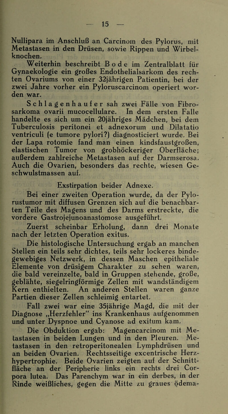 Nullipara im Anschluß an Carcinoin des Pylorus, mit Metastasen in den Drüsen, sowie Rippen und Wirbel - knochen. Weiterhin beschreibt Bode im Zentralblatt für Gynaekologie ein großes Endothelialsarkom des rech¬ ten Ovariums von einer 32jährigen Patientin, bei der zwei Jahre vorher ein Pyloruscarcinom operiert wor¬ den war. Schlagenhaufe r sah zwei Fälle von Fibro- sarkoma ovarii mucocellulare. In dem ersten Falle handelte es sich um ein 20jähriges Mädchen, bei dem Tuberculosis peritonei et adnexorum und Dilatatio ventriculi (e tumore pylori?) diagnosticiert wurde. Bei der Lapa rotomie fand man einen kindsfaustgroßen, elastischen Tumor von grobhöckeriger Oberfläche; außerdem zahlreiche Metastasen auf der Darmserosa. Auch die Ovarien, besonders das rechte, wiesen Ge¬ schwulstmassen auf. Exstirpation beider Adnexe. Bei einer zweiten Operation wurde, da der Pylo- rustumor mit diffusen Grenzen sich auf die benachbar¬ ten Teile des Magens und des Darms erstreckte, die vordere Gastrojejunoanastomose ausgeführt. Zuerst scheinbar Erholung, dann drei Monate nach der letzten Operation exitus. Die histologische Untersuchung ergab an manchen Stellen ein teils sehr dichtes, teils sehr lockeres binde¬ gewebiges Netzwerk, in dessen Maschen epitheliale Elemente von drüsigem Charakter zu sehen waren, die bald vereinzelte, bald in Gruppen stehende, große, geblähte, siegelringförmige Zellen mit wandständigem Kern enthielten. An anderen Stellen waren ganze Partien dieser Zellen schleimig entartet. Fall zwei war eine 35jährige Magd, die mit der Diagnose ,,Herzfehler“ ins Krankenhaus aufgenommen und unter Dyspnoe und Cyanose ad exitum kam. Die Obduktion ergab: Magencarcinom mit Me¬ tastasen in beiden Lungen und in den Pleuren. Me¬ tastasen in den retroperitonealen Lymphdrüsen und an beiden Ovarien. Rechtsseitige excentrische Herz¬ hypertrophie. Beide Ovarien zeigten auf der Schnitt¬ fläche an der Peripherie links ein rechts drei Cor¬ pora lutea. Das Parenchym war in ein derbes, in der Rinde weißliches, gegen die Mitte zu graues ödema-