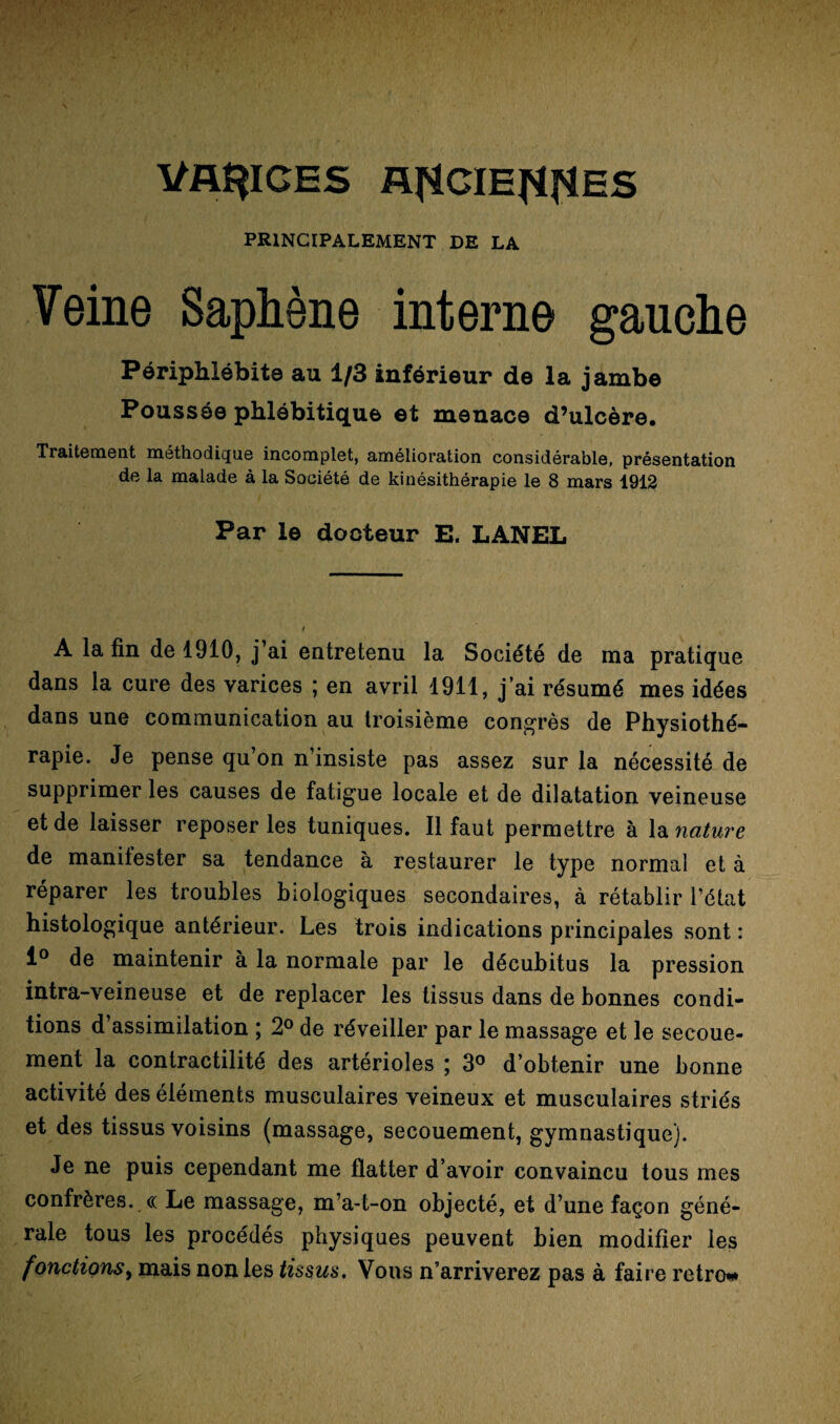 VARICES AfiCIEWES PRINCIPALEMENT DE LA Veine Saphène interne gauche Périphlébite au 1/3 inférieur de la jambe Poussée phlébitique et menace d’ulcère. Traitement méthodique incomplet, amélioration considérable, présentation de la malade à la Société de kinésithérapie le 8 mars 1912 Par le docteur E. LANEL A la fin de 1910, j’ai entretenu la Société de ma pratique dans la cure des varices ; en avril 1911, j’ai résumé mes idées dans une communication au troisième congrès de Physiothé¬ rapie. Je pense qu’on n’insiste pas assez sur la nécessité de supprimer les causes de fatigue locale et de dilatation veineuse et de laisser reposer les tuniques. Il faut permettre à la nature de manitester sa tendance à restaurer le type normal et à reparer les troubles biologiques secondaires, à rétablir l’état histologique antérieur. Les trois indications principales sont : 1° de maintenir à la normale par le décubitus la pression intra-veineuse et de replacer les tissus dans de bonnes condi¬ tions d’assimilation ; 2° de réveiller par le massage et le secoue- ment la contractilité des artérioles ; 3° d’obtenir une bonne activité des éléments musculaires veineux et musculaires striés et des tissus voisins (massage, secouement, gymnastique). Je ne puis cependant me flatter d’avoir convaincu tous mes confrères. « Le massage, m’a-t-on objecté, et d’une façon géné¬ rale tous les procédés physiques peuvent bien modifier les f onctions, mais non les tissus. Vous n’arriverez pas à faire rétro*