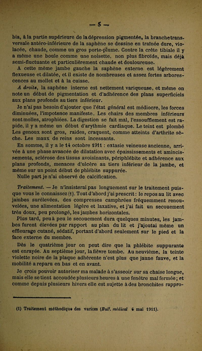 bia, à la partie supérieure de ladépression pigmentée, la branchetrans- versale antéro-inférieure de la saphène se dessine en traînée dure, vio¬ lacée, chaude, comme un gros porte-plume. Contre la crête tibiale il y a même une boule comme une noisette, non plus fibroïde, mais déjà semi-fluctuante et particulièrement chaude et douloureuse. A cette même jambe gauche la saphène externe est légèrement flexueuse et dilatée, et il existe de nombreuses et assez fortes arbores¬ cences au mollet et à la cuisse. A droite, la saphène interne est nettement variqueuse, et même on note un début de pigmentation et d’adhérence des plans superficiels aux plans profonds au tiers inférieur. Je n'ai pas besoin d’ajouter que l’état général est médiocre, les forces diminuées, l’impotence manifeste. Les chairs des membres inférieurs sont molles, atrophiées. La digestion se fait mal, l’essoufflement est ra¬ pide, il y a même un début d’arythmie cardiaque. Le teint est plombé Les genoux sont gros, raides, craquent, comme atteints d’arthrite sè¬ che. Les maux de reins sont incessants. En somme, il y a le 14 octobre 1911 : extasie veineuse ancienne, arri¬ vée à une phase avancée de dilatation avec épaississements et amincis¬ sements, sclérose des tissus avoisinants, périphlébite et adhérence aux plans profonds, menaces d’ulcère au tiers inférieur de la jambe, et même sur un point début de phlébite suppurée. Nulle part je n’ai observé de calcification. Traitement. — Je n'insisterai pas longuement sur le traitement puis¬ que vous le connaissez (l). Tout d'abord j’ai prescrit: le repos au lit avec jambes surélevées, des compresses camphrées fréquemment renou¬ velées, une alimentation légère et laxative, et j’ai fait un secouement très doux, peu prolongé, les jambes horizontales. Plus tard, peu à peu le secouement dura quelques minutes, les jam¬ bes furent élevées par rapport au plan du lit et j’ajoutai même un effleurage cutané, sédatif, portant d’abord seulement sur le pied et la face externe du membre. Dès le quatrième jour on peut dire que la phlébite suppurante est enrayée. Au septième jour, la fièvre tombe. Au neuvième, la teinte violette noire de la plaque adhérente n’est plus que jaune fauve, et la mobilité a reparu en bas et en avant. Je crois pouvoir autoriser ma malade à s’asseoir sur sa chaise longue, mais elle se tient accoudée plusieurs heures à une fenêtre mal fermée; et comme depuis plusieurs hivers elle est sujette à des bronchites rappro- (1) Traitement méthodique des varices {BuÜ. médical 6 mai 1911).