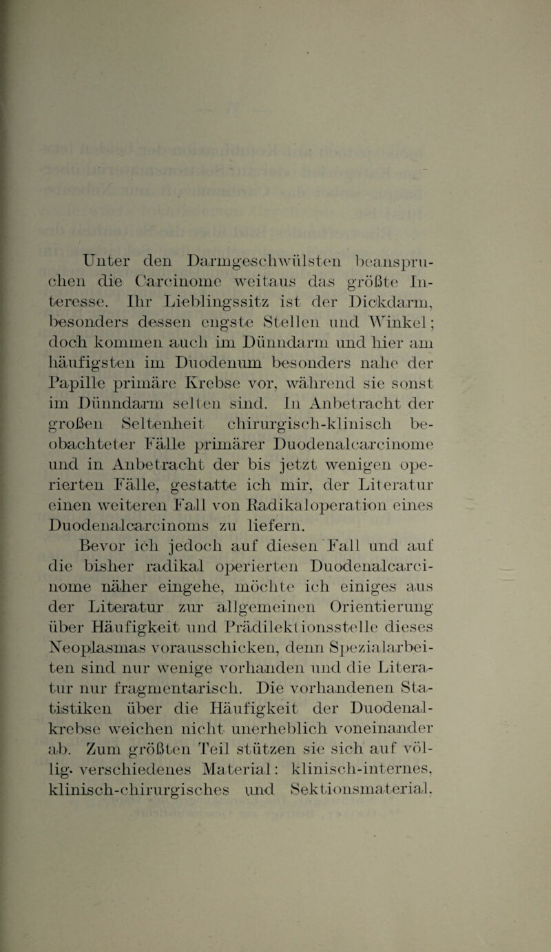 Unter den Darmgeschwülsten beanspru¬ chen die Carcinome weitaus das größte In¬ teresse. Ihr Lieblingssitz ist der Dickdarm, besonders dessen engste Stellen und Winkel; doch kommen auch im Dünndarm und hier am häufigsten im Duodenum besonders nahe der Papille primäre Krebse vor, während sie sonst im Dünndarm selten sind. In Anbetracht der großen Seltenheit chirurgisch-klinisch be¬ obachteter Fälle primärer Duodenalcarcinome und in Anbetracht der bis jetzt wenigen ope¬ rierten Fälle, gestatte ich mir, der Literatur einen weiteren Fall von Radikaloperation eines Duodenalcarcinoms zu liefern. Bevor ich jedoch auf diesen Fall und auf die bisher radikal operierten Duodenalcarci¬ nome näher eingehe, möchte ich einiges aus der Literatur zur allgemeinen Orientierung über Häufigkeit und Prädilektionsstelle dieses Neoplasmas voraus schicken, denn Spezialarbei¬ ten sind nur wenige vorhanden und die Litera¬ tur nur fragmentarisch. Die vorhandenen Sta¬ tistiken über die Häufigkeit der Duodenal¬ krebse weichen nicht unerheblich voneinander ab. Zum größten Teil stützen sie sich auf völ¬ lig- verschiedenes Material: klinisch-internes, klinisch-chirurgisches und Sektionsmaterial.