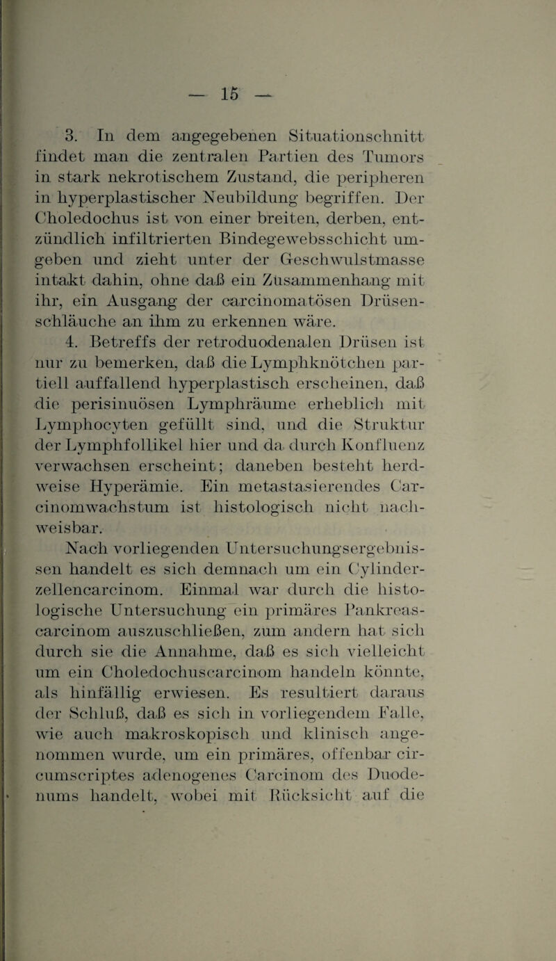 3. In dem angegebenen Situationschnitt findet man die zentralen Partien des Tumors in stark nekrotischem Zustand, die peripheren in hyperplastischer Neubildung begriffen. Der Choledochus ist von einer breiten, derben, ent¬ zündlich infiltrierten Bindegewebsscliicht um¬ geben und zieht unter der Geschwulstmasse intakt dahin, ohne daß ein Zusammenhang mit ihr, ein Ausgang der carcinoma tösen Drüsen¬ schläuche an ihm zu erkennen wäre. 4. Betreffs der retroduodenalen Drüsen ist nur zu bemerken, daß die Lymphknötchen par¬ tiell auffallend hyperplastisch erscheinen, daß die perisinuösen Lymphräume erheblich mit Lymphocyten gefüllt sind, und die Struktur der Lymphfollikel hier und da durch Konfluenz verwachsen erscheint; daneben besteht herd¬ weise Hyperämie. Ein metastasierendes Car- cinom wachs tum ist histologisch nicht nach¬ weisbar. Nach vorliegenden Untersuchungsergebnis¬ sen handelt es sich demnach um ein Cylinder- zellencarcinom. Einmal war durch die histo¬ logische Untersuchung ein primäres Pankreas- carcinom auszuschließen, zum andern hat sich durch sie die Annahme, daß es sich vielleicht um ein Choledochus ca rcinom handeln könnte, als hinfällig erwiesen. Es resultiert daraus der Schluß, daß es sich in vorliegendem Palle, wie auch makroskopisch und klinisch ange¬ nommen wurde, um ein primäres, offenbar cir- cumscriptes adenogenes Carcinom des Duode¬ nums handelt, wobei mit Rücksicht auf die