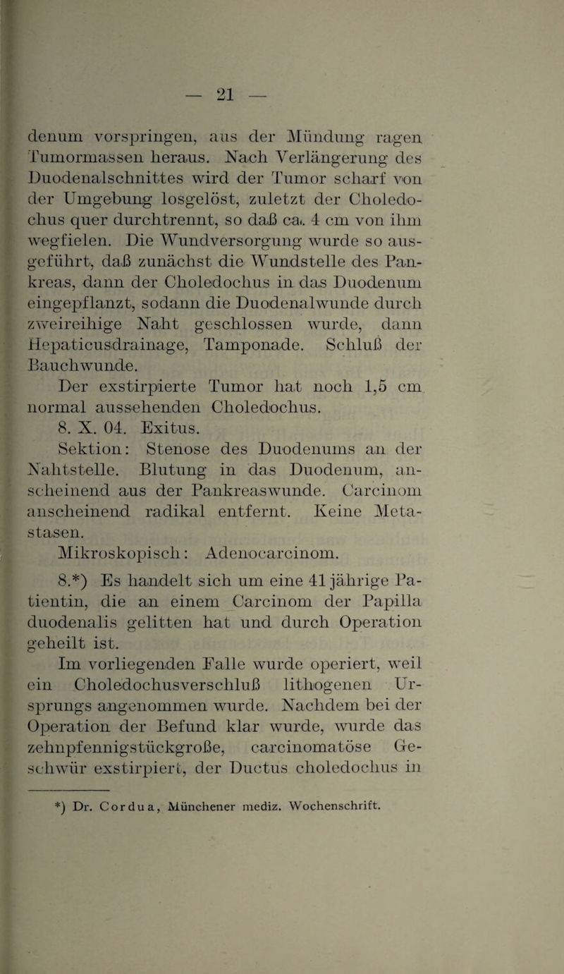 clenum vorspringen, aus der Mündung ragen Tumormassen heraus. Nach Verlängerung des Duodenalschnittes wird der Tumor scharf von der Umgebung losgelöst, zuletzt der Clioledo- chus quer durchtrennt, so daß ca*. 4 cm von ihm wegfielen. Die Wundversorgung wurde so aus¬ geführt, daß zunächst die Wundstelle des Pan¬ kreas, dann der Choledoclius in das Duodenum eingepflanzt, sodann die Duodenalwunde durch zweireihige Naht geschlossen wurde, dann Hepaticusdrainage, Tamponade. Schluß der Bauch wunde. Der exstirpierte Tumor hat noch 1,5 cm normal aus s ehenden Choledochus. 8. X. 04. Exitus. Sektion: Stenose des Duodenums an der Nahtstelle. Blutung in das Duodenum, an¬ scheinend aus der Pankreaswunde. Carcinom anscheinend radikal entfernt. Keine Meta¬ stasen. Mikroskopisch: Adenocarcinom. 8.*) Es handelt sich um eine 41jährige Pa¬ tientin, die an einem Carcinom der Papilla duodenalis gelitten hat und durch Operation geheilt ist. Im vorliegenden Falle wurde operiert, weil ein Choledochus Verschluß lithogenen Ur¬ sprungs angenommen wurde. Nachdem bei der Operation der Befund klar wurde, wurde das zehnpfennigstückgroße, carcinomatöse Ge¬ schwür exstirpiert, der Ductus choledochus in *) Dr. Cor du a, Münchener mediz. Wochenschrift.