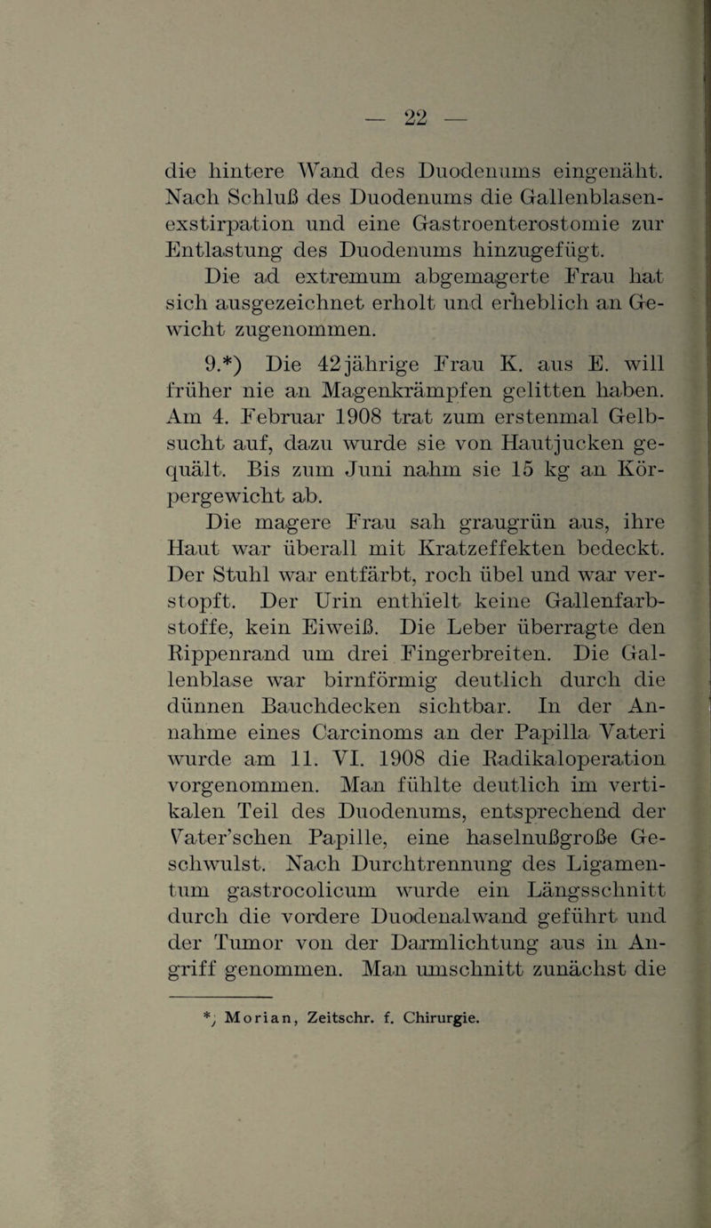 die hintere Wand des Duodenums eingenäht. Nach Schluß des Duodenums die Gallenblasen¬ exstirpation und eine Gastroenterostomie zur Entlastung des Duodenums hinzugefügt. Die ad extremum abgemagerte Frau hat sich ausgezeichnet erholt und erheblich an Ge¬ wicht zugenommen. 9.*) Die 42 jährige Frau K. aus E. will früher nie an Magenkrämpfen gelitten haben. Am 4. Februar 1908 trat zum erstenmal Gelb¬ sucht auf, dazu wurde sie von Hautjucken ge¬ quält. Bis zum Juni nahm sie 15 kg an Kör¬ pergewicht ab. Die magere Frau sah graugrün aus, ihre Haut war überall mit Kratzeffekten bedeckt. Der Stuhl war entfärbt, roch übel und war ver¬ stopft. Der Urin enthielt keine Gallenfarb¬ stoffe, kein Eiweiß. Die Leber überragte den Rippenrand um drei Fingerbreiten. Die Gal¬ lenblase war bimförmig deutlich durch die dünnen Bauchdecken sichtbar. In der An¬ nahme eines Carcinoms an der Papilla Vateri wurde am 11. VI. 1908 die Radikaloperation vorgenommen. Man fühlte deutlich im verti¬ kalen Teil des Duodenums, entsprechend der Fater sehen Papille, eine haselnußgroße Ge¬ schwulst. Nach Durchtrennung des Ligamen¬ tum gastrocolicum wurde ein Längsschnitt durch die vordere Duodenalwand geführt und der Tumor von der Darmlichtung aus in An¬ griff genommen. Man Umschnitt zunächst die *, Morian, Zeitschr. f. Chirurgie.