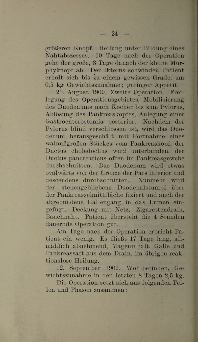 größeren Knopf. Heilung unter Bildung eines Nahtabszesses. 10 Tage nach der Operation geht der große, 3 Tage danach der kleine Mur¬ phyknopf ab. Der Ikterus schwindet, Patient erholt sich bis zu einem gewissen Grade, um 0,5 kg Gewichtszunahme; geringer Appetit. 21. August 1909. Zweite Operation. Frei¬ legung des Operationsgebietes, Mobilisierung des Duodenums nach Kocher bis zum Pylorus, Ablösung des Pankreaskopfes, Anlegung einer Gastroenterostomia posterior. Nachdem der Pylorus blind verschlossen ist, wird das Duo¬ denum herausgeschält mit Fortnahme eines walnußgroßen Stückes vom Pankreaskopf, der Ductus choledochus wird unterbunden, der Ductus pancreaticus offen im Pankreasgewebe durchschnitten. Das Duodenum wird etwas ovalwärt,s von der Grenze der Pars inferior und descendens durchschnitten. Nunmehr wird der stehengebliebene Duodenalstumpf über der Pankreasschnittfläche fixiert und auch der abgebundene Gallengang in das Lumen ein¬ gefügt. Deckung mit Netz. Zigarettendrain. Bauchnaht. Patient überstellt die 4 Stunden dauernde Operation gut. Am Tage nach der Operation erbricht Pa¬ tient ein wenig. Es fließt 17 Tage lang, all¬ mählich abnehmend, Mageninhalt, Galle und Pankreassaft aus dem Drain, im übrigen reak¬ tionslose Heilung. 12. September 1909. Wohlbefinden, Ge¬ wichtszunahme in den letzten 8 Tagen 2,5 kg. Die Operation setzt sich aus folgenden Tei¬ len und Phasen zusammen: