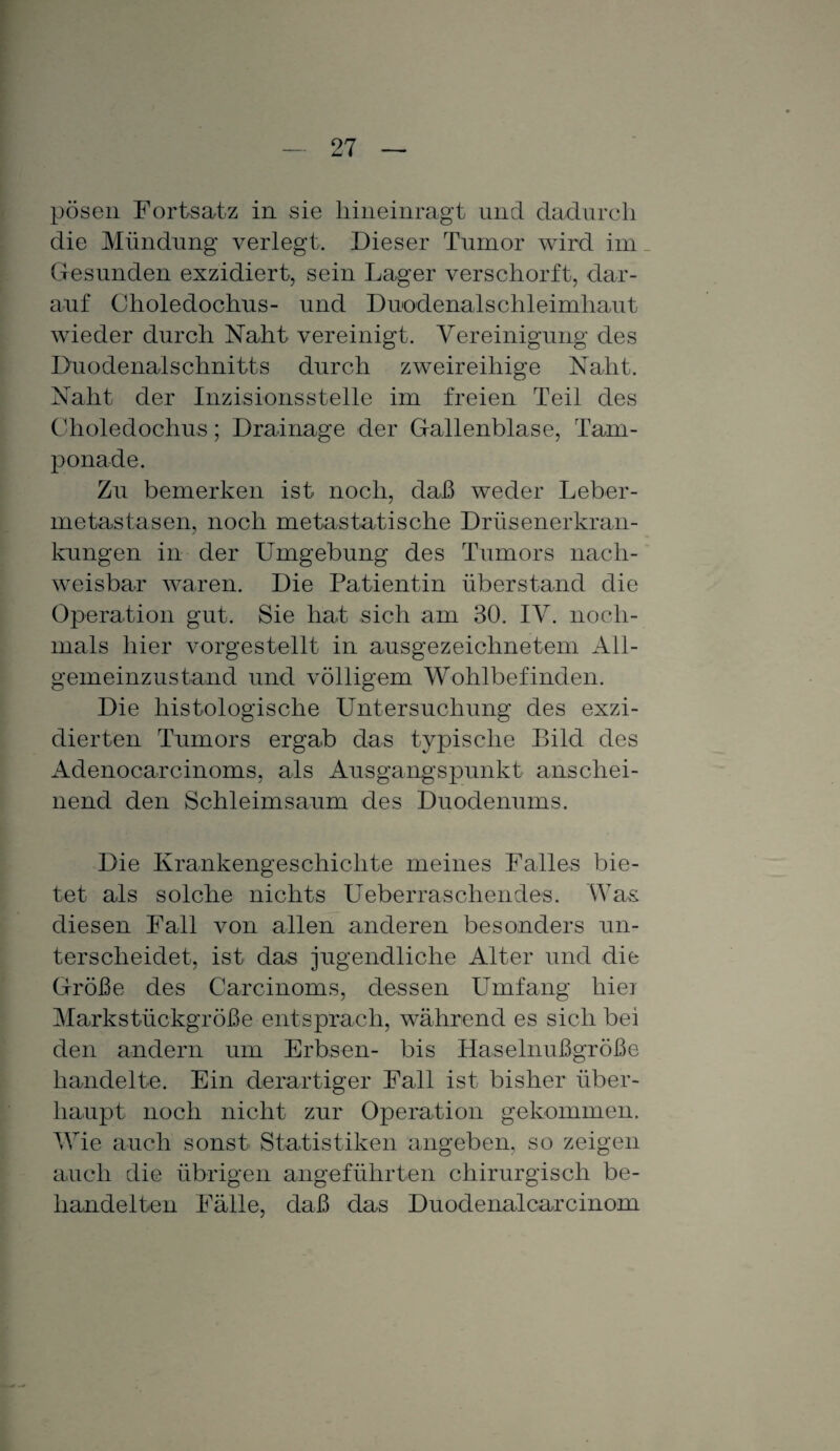 pösen Fortsatz in sie hineinragt und dadurch die Mündung verlegt. Dieser Tumor wird im Gesunden exzidiert, sein Lager verschorft, dar¬ auf Choledochus- und Duodenalschleimhaut wieder durch Naht vereinigt. Vereinigung des Duodenalschnitts durch zweireihige Naht. Naht der Inzisionsstelle im freien Teil des Choledochus; Drainage der Gallenblase, Tam¬ ponade. Zu bemerken ist noch, daß weder Leber¬ metastasen, noch metastatische Drüsenerkran¬ kungen in der Umgebung des Tumors nach¬ weisbar waren. Die Patientin Überstand die Operation gut. Sie hat sich am 30. IV. noch¬ mals hier vorgestellt in ausgezeichnetem All¬ gemeinzustand und völligem Wohlbefinden. Die histologische Untersuchung des exzi- dierten Tumors ergab das typische Bild des Adenocarcinoms, als Ausgangspunkt anschei¬ nend den Schleimsaum des Duodenums. Die Krankengeschichte meines Falles bie¬ tet als solche nichts Ueberraschendes. Was diesen Fall von allen anderen besonders un¬ terscheidet, ist das jugendliche Alter und die Größe des Carcinoms, dessen Umfang hiei Markstückgröße entsprach, während es sich bei den andern um Erbsen- bis Haselnußgröße handelte. Ein derartiger Fall ist bisher über¬ haupt noch nicht zur Operation gekommen. Wie auch sonst Statistiken angeben, so zeigen auch die übrigen angeführten chirurgisch be¬ handelten Fälle, daß das Duodenalcarcinom