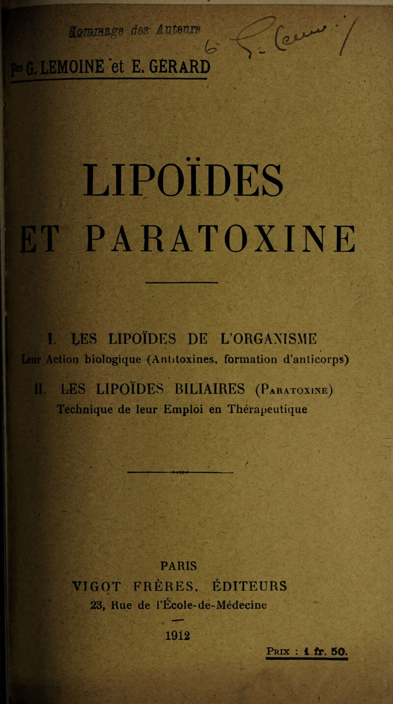 K^mmâge des Antmrs & MOINE 'et E. GERARD • • LIPOÏDES PARATOXINE I. LES LIPOÏDES DE L’ORGANISME Kg * ■ ' a . Leur Action biologique (Antitoxines, formation d’anlicorps) 5? Il LES LIPOÏDES BILIAIRES (Paratox.ne) Technique de leur Emploi en Thérapeutique , - V' * PARIS VIGOT FRÈRES, ÉDITEURS 23, Rue de l’École-de-Médecine 1912 Prix : 1 fr. 50.