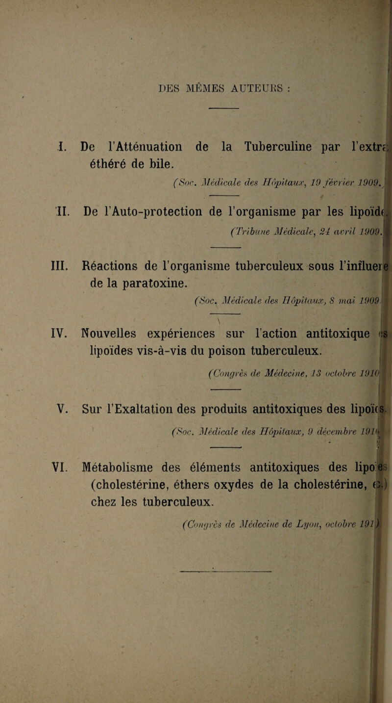 DES MÊMES AUTEURS : I. De l’Atténuation de la Tuberculine par l’extru éthéré de bile. | (Soc. Médicale des Hôpitaux, 10 février 1900. II. De l’Auto-protection de l’organisme par les lipoïdf (Tribune Médicale, 21 avril 1000. III. Réactions de l’organisme tuberculeux sous l’inîluere de la paratoxine. (Soc. Médicale des Hôpitaux, S mai 1009 IV. Nouvelles expériences sur l’action antitoxique es lipoïdes vis-à-vis du poison tuberculeux. (Congrès de Médecine, 13 octobre 1910',& V. Sur l’Exaltation des produits antitoxiques des lipoïcs (Soc. Médicale des Hôpitaux, 9 décembre 19IM VI. Métabolisme des éléments antitoxiques des lipoe (cholestérine, éthers oxydes de la cholestérine, G.) chez les tuberculeux. (Congres de Médecine de Lyon, octobre 101)