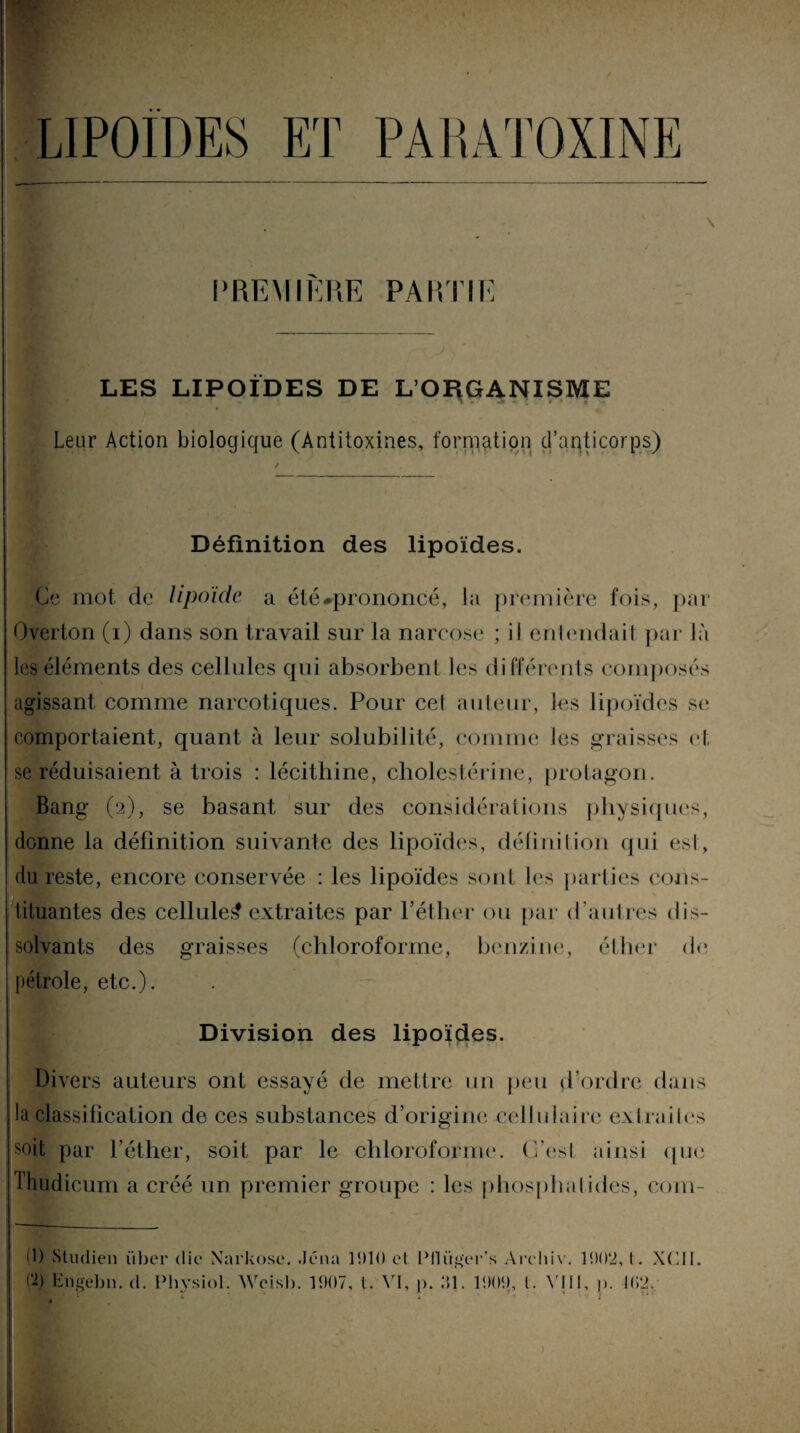 lipoïdes et pahatoxine PREMIERE PAIÏ IIK LES LIPOÏDES DE L’ORGANISME H * t t U - * 1 ' il Leur Action biologique (Antitoxines, formation d’anticorps) Définition des lipoïdes. Ce mot de lipoïde a été ^prononcé , la première fois, par Overton (i) dans son travail sur la narcose ; il entendait par là les éléments des cellules qui absorbent les différends composés agissant comme narcotiques. Pour cet auteur, les lipoïdes se comportaient, quant à leur solubilité, comme les graisses et se réduisaient à trois : lécithine, cholestérine, prolagon. Bang (2), se basant sur des considérations physiques, donne la définition suivante des lipoïdes, définition qui est, du reste, encore conservée : les lipoïdes sont les parties cons- tituantes des cellule^ extraites par l’éther ou par d’autres dis¬ solvants des graisses (chloroforme, benzine, éther do pétrole, etc.). Division des lipoïdes. Divers auteurs ont essayé de mettre un peu d’ordre dans la classification de ces substances d’origine cellulaire extraites soit par l’éther, soit par le chloroforme. C’esl ainsi que fhudicum a créé un premier groupe : les phosphalides, com- d) Studien über die Xarkose. .Jc'iki 11)10 et >-) bngebn. d. Phvsiol. Weisb. 1907, t. VI, Ptlüg'er’s A rehiv. ]). 91. 1909, l. N'N 1902, l . XCII. I, )). 102.