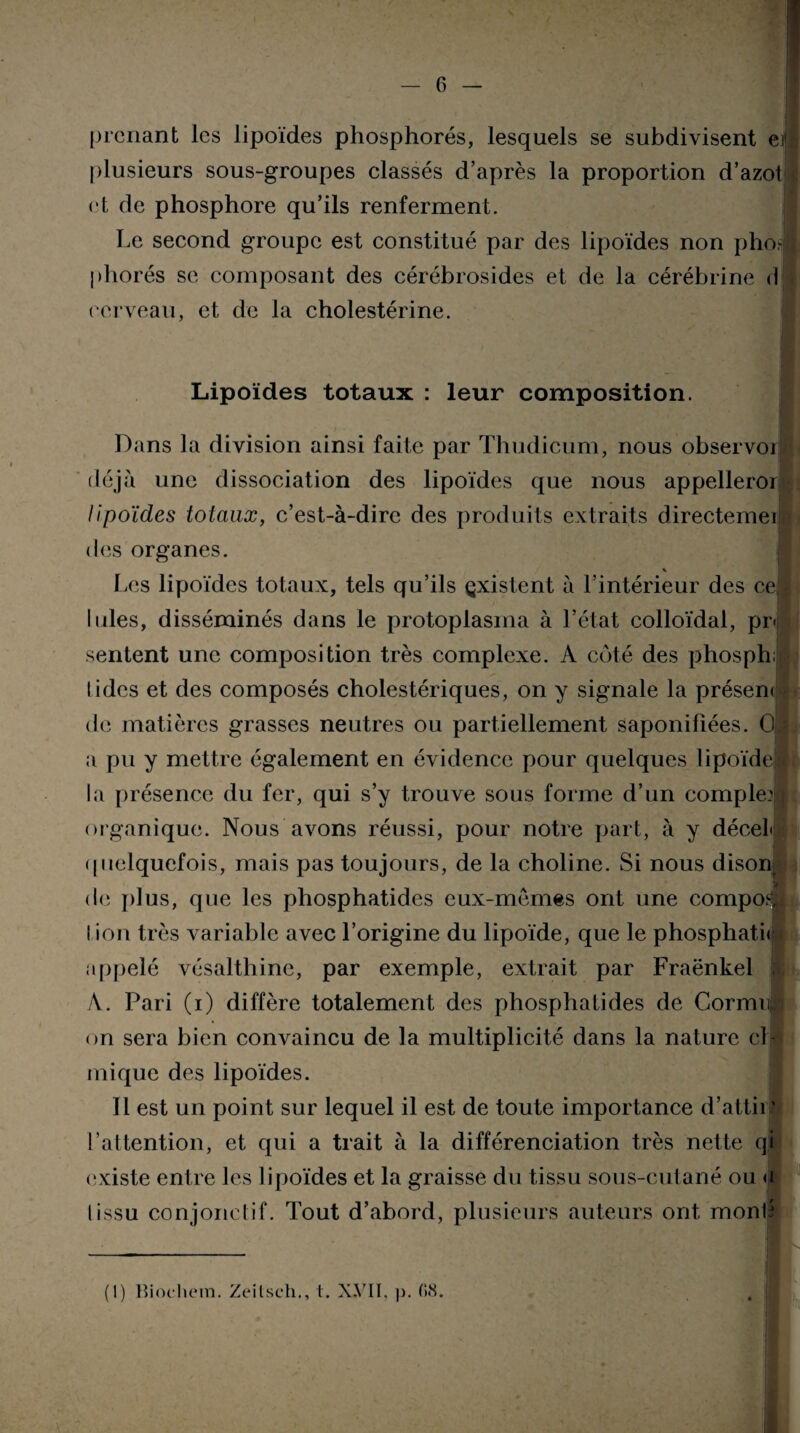 prenant les lipoïdes phosphores, lesquels se subdivisent ei> ! plusieurs sous-groupes classés d’après la proportion d’azot », et de phosphore qu’ils renferment. Le second groupe est constitué par des lipoïdes non pho.J phorés se composant des cérébrosides et de la cérébrine <1 cerveau, et de la cholestérine. Lipoïdes totaux : leur composition. Dans la division ainsi faite par Thudicum, nous observoi déjà une dissociation des lipoïdes que nous appelleror lipoïdes totaux, c’est-à-dirc des produits extraits directemei des organes. % Les lipoïdes totaux, tels qu’ils existent à l’intérieur des ce; Iules, disséminés dans le protoplasma à l’état colloïdal, pr< sentent une composition très complexe. A côté des phosph, lides et des composés cholestériques, on y signale la présent de matières grasses neutres ou partiellement saponifiées. 0 - a pu y mettre également en évidence pour quelques lipoïdel la présence du fer, qui s’y trouve sous forme d’un complet! organique. Nous avons réussi, pour notre part, à y décel quelquefois, mais pas toujours, de la choline. Si nous dison de plus, que les phosphatides eux-memes ont une compoa l ion très variable avec l’origine du lipoïde, que le phosphaté appelé vésalthine, par exemple, extrait par Fraënkel i A. Pari (i) diffère totalement des phosphatides de Cormit on sera bien convaincu de la multiplicité dans la nature cl inique des lipoïdes. Il est un point sur lequel il est de toute importance d’attir| l’attention, et qui a trait à la différenciation très nette qi existe entre les lipoïdes et la graisse du tissu sous-cutané ou a lissu conjonctif. Tout d’abord, plusieurs auteurs ont monté