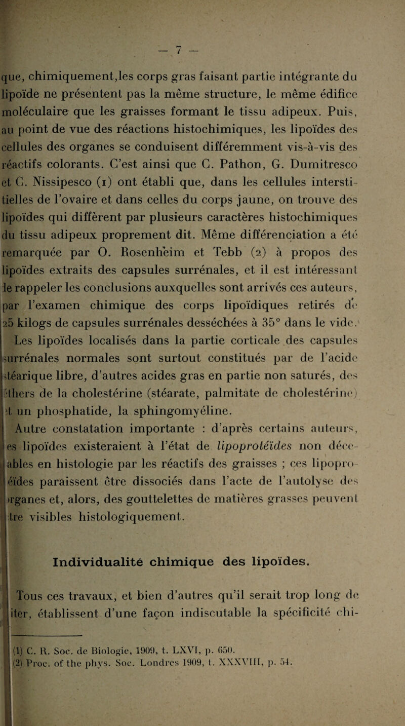 que, chimiquement,les corps gras faisant partie intégrante du lipoïde ne présentent pas la même structure, le même édifice moléculaire que les graisses formant le tissu adipeux. Puis, au point de vue des réactions histochimiques, les lipoïdes des cellules des organes se conduisent différemment vis-à-vis des réactifs colorants. C’est ainsi que C. Pathon, G. Dumitresco et G. Nissipesco (i) ont établi que, dans les cellules intersti¬ tielles de l’ovaire et dans celles du corps jaune, on trouve des lipoïdes qui diffèrent par plusieurs caractères histochimiques du tissu adipeux proprement dit. Même différenciation a été remarquée par O. Rosenhèim et Tebb (2) à propos des lipoïdes extraits des capsules surrénales, et il est intéressai!I le rappeler les conclusions auxquelles sont arrivés ces auteurs, par l’examen chimique des corps lipoïdiques retirés de 25 kiiogs de capsules surrénales desséchées à 35° dans le vide. Les lipoïdes localisés dans la partie corticale des capsules surrénales normales sont surtout constitués par de l’acide déarique libre, d’autres acides gras en partie non saturés, des ■Ihers de la cholestérine (stéarate, palmitate de cholestérine) d un phosphatide, la sphingomyéline. Autre constatation importante : d’après certains auteurs, es lipoïdes existeraient à l’état de lipoprotéïdes non déee l abiés en histologie par les réactifs des graisses ; ces lipopio éïdes paraissent être dissociés dans l’acte de l’autolyse des [uganes et, alors, des gouttelettes de matières grasses peuvenl | Ire visibles histologiquement. Individualité chimique des lipoïdes. Tous ces travaux, et bien d’autres qu’il serait trop long de iter, établissent d’une façon indiscutable la spécificité ohi- (1) C. R. Soc. de Biologie, 190Î), t. LXVI, p. 650. (2) Proc, of the phvs. Soc. Londres 1909, t. XXXVIII, p. c>4.