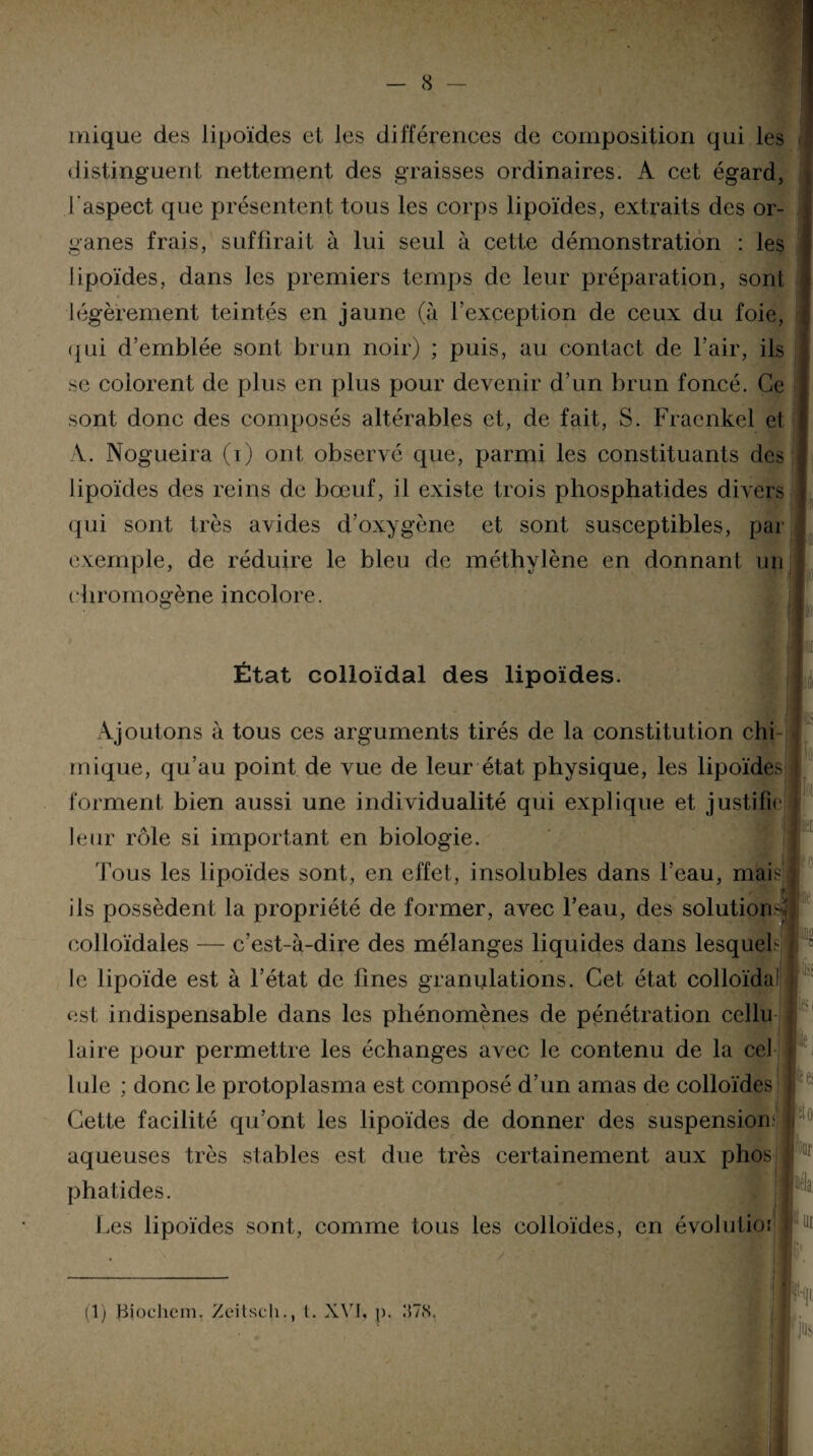 mique des lipoïdes et les différences de composition qui les distinguent nettement des graisses ordinaires. A cet égard, l'aspect que présentent tous les corps lipoïdes, extraits des or¬ ganes frais, suffirait à lui seul à cette démonstration : les lipoïdes, dans les premiers temps de leur préparation, sont légèrement teintés en jaune (à l’exception de ceux du foie, qui d’emblée sont brun noir) ; puis, au contact de l’air, ils se colorent de plus en plus pour devenir d’un brun foncé. Ce sont donc des composés altérables et, de fait, S. Fraenkel et A. Nogueira (i) ont observé que, parmi les constituants des j lipoïdes des reins de bœuf, il existe trois phosphatides divers qui sont très avides d’oxygène et sont susceptibles, par i V exemple, de réduire le bleu de méthylène en donnant un chromogène incolore. ~ a w État colloïdal des lipoïdes. Ajoutons à tous ces arguments tirés de la constitution chi inique, qu’au point de vue de leur état physique, les lipoïdes forment bien aussi une individualité qui explique et justifie 1 A 1 • • j , 1 • ! • leur rôle si important en biologie. Tous les lipoïdes sont, en effet, insolubles dans l’eau, mai ils possèdent la propriété de former, avec l’eau, des solutions® colloïdales — c’est-à-dire des mélanges liquides dans lesquels | ® le lipoïde est à l’état de fines granulations. Cet état colloïda1 laire pour permettre les échanges avec le contenu de la cel Iule ; donc le protoplasma est composé d’un amas de colloïdes Cette facilité qu’ont les lipoïdes de donner des suspension^ i aqueuses très stables est due très certainement aux phos phatides. Les lipoïdes sont, comme tous les colloïdes, en évolutio: <