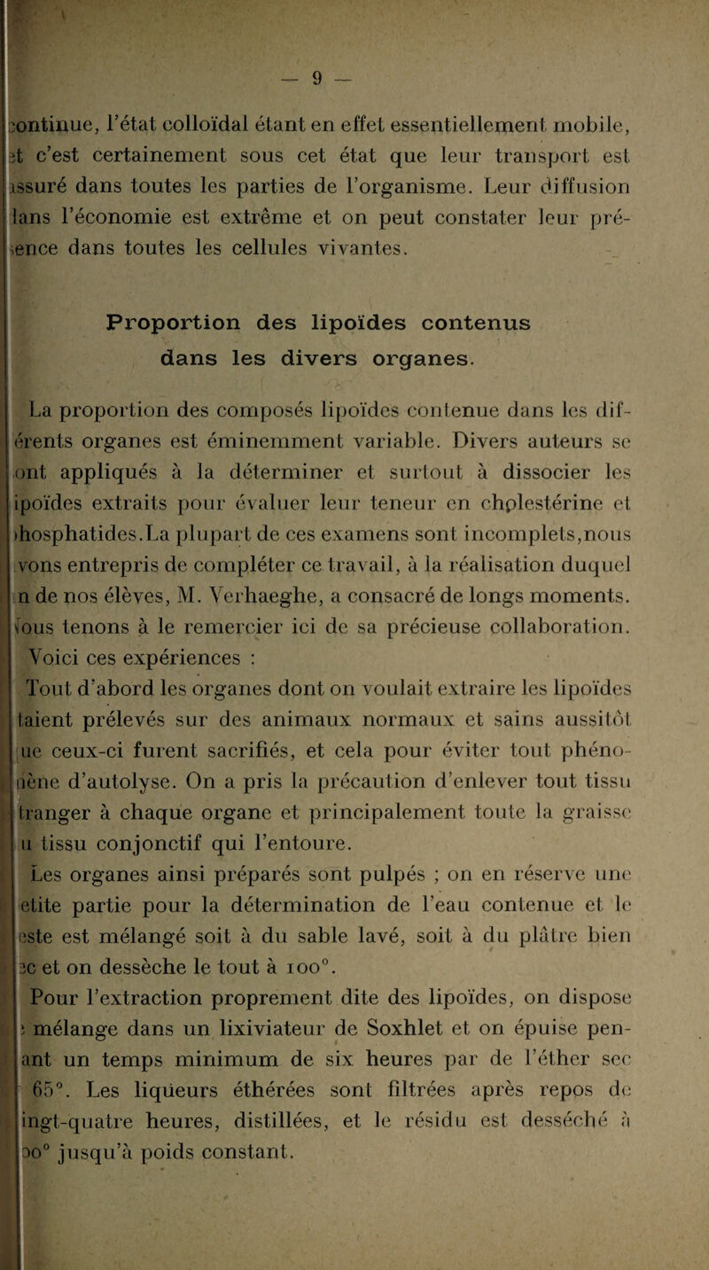 continue, l’état colloïdal étant en effet essentiellement mobile, ît c’est certainement sous cet état que leur transport esl issuré dans toutes les parties de l’organisme. Leur diffusion lans l’économie est extrême et on peut constater leur pré¬ sence dans toutes les cellules vivantes. Proportion des lipoïdes contenus dans les divers organes. La proportion des composés lipoïdes contenue dans les dif- érents organes est éminemment variable. Divers auteurs se ont appliqués à la déterminer et surtout à dissocier les ipoïdes extraits pour évaluer leur teneur en chplestérine et )hosphatides.La plupart de ces examens sont incomplets,nous i vons entrepris de compléter ce travail, à la réalisation duquel n de nos élèves, M. Verhaeghe, a consacré de longs moments. I fous tenons à le remercier ici de sa précieuse collaboration. Voici ces expériences : Tout d’abord les organes dont on voulait extraire les lipoïdes taient prélevés sur des animaux normaux et sains aussitôt I [ne ceux-ci furent sacrifiés, et cela pour éviter tout phéno¬ mène d’autolyse. On a pris la précaution d’enlever tout tissu franger à chaque organe et principalement toute la graisse a tissu conjonctif qui l’entoure. Les organes ainsi préparés sont pulpés ; on en réserve une etite partie pour la détermination de l’eau contenue et le [ este est mélangé soit à du sable lavé, soit à du plâtre bien ! 3C et on dessèche le tout à ioo°. Pour l’extraction proprement dite des lipoïdes, on dispose ï mélange dans un lixiviateur de Soxhlet et on épuise pen- ant un temps minimum de six heures par de l’éther sec 65°. Les liqueurs éthérées sont filtrées après repos de ingt-quatre heures, distillées, et le résidu est desséché à ao° jusqu’à poids constant.