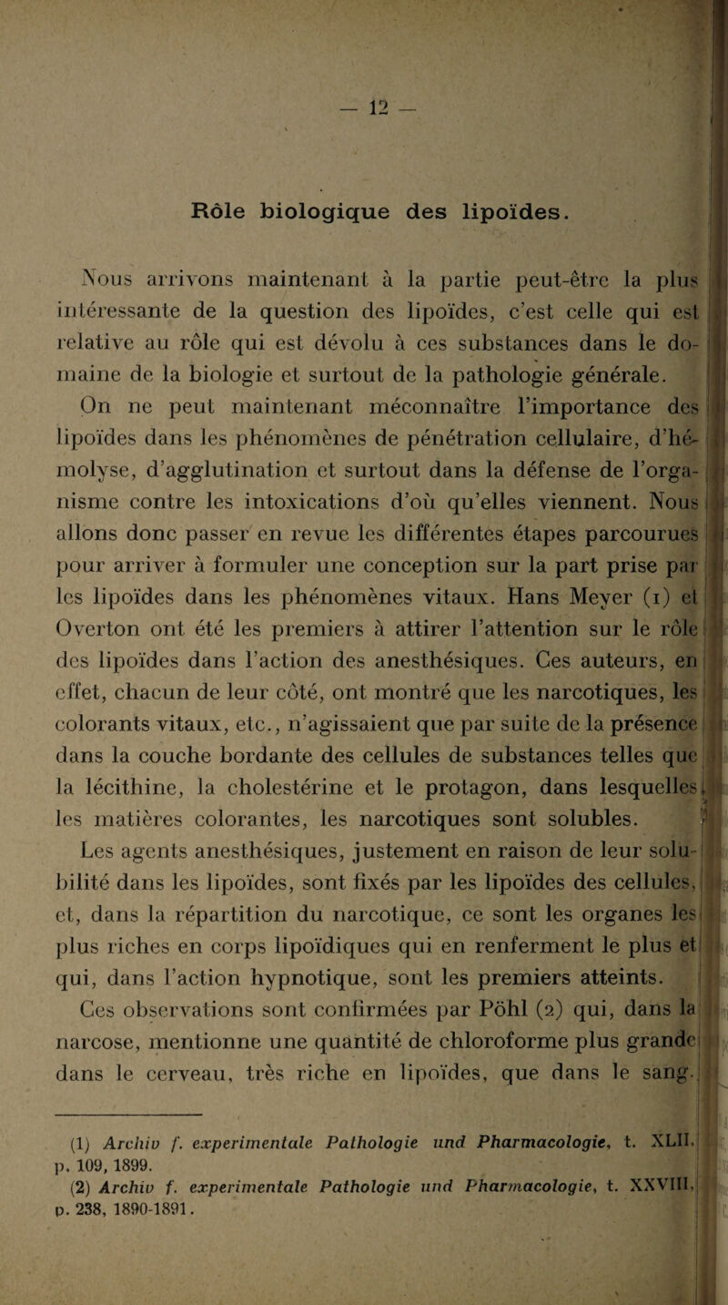 Rôle biologique des lipoïdes. Nous arrivons maintenant à la partie peut-être la plus intéressante de la question des lipoïdes, c’est celle qui est ; relative au rôle qui est dévolu à ces substances dans le do¬ maine de la biologie et surtout de la pathologie générale. On ne peut maintenant méconnaître l’importance des j lipoïdes dans les phénomènes de pénétration cellulaire, d’hé¬ molyse, d’agglutination et surtout dans la défense de l’orga¬ nisme contre les intoxications d’où qu’elles viennent. Nous i i allons donc passer en revue les différentes étapes parcourues pour arriver à formuler une conception sur la part prise par les lipoïdes dans les phénomènes vitaux. Hans Meyer (i) et Overton ont été les premiers à attirer l’attention sur le rôle des lipoïdes dans l’action des anesthésiques. Ces auteurs, en effet, chacun de leur côté, ont montré que les narcotiques, les colorants vitaux, etc., n’agissaient que par suite de la présence dans la couche bordante des cellules de substances telles que la lécithine, la cholestérine et le protagon, dans lesquelles,} les matières colorantes, les narcotiques sont solubles. Les agents anesthésiques, justement en raison de leur solu¬ bilité dans les lipoïdes, sont fixés par les lipoïdes des cellules, et, dans la répartition du narcotique, ce sont les organes les plus riches en corps lipoïdiques qui en renferment le plus et qui, dans l’action hypnotique, sont les premiers atteints. Ces observations sont confirmées par Pôhl (2) qui, dans la narcose, mentionne une quantité de chloroforme plus grande] dans le cerveau, très riche en lipoïdes, que dans le sang. (1) Archiv /'. experimentale Pathologie und Pharmacologie, t. XLII.j p. 109, 1899. (2) Archiv f. experimentale Pathologie und Pharmacologie, t. XXVIII, p. 238, 1890-1891. I |i.