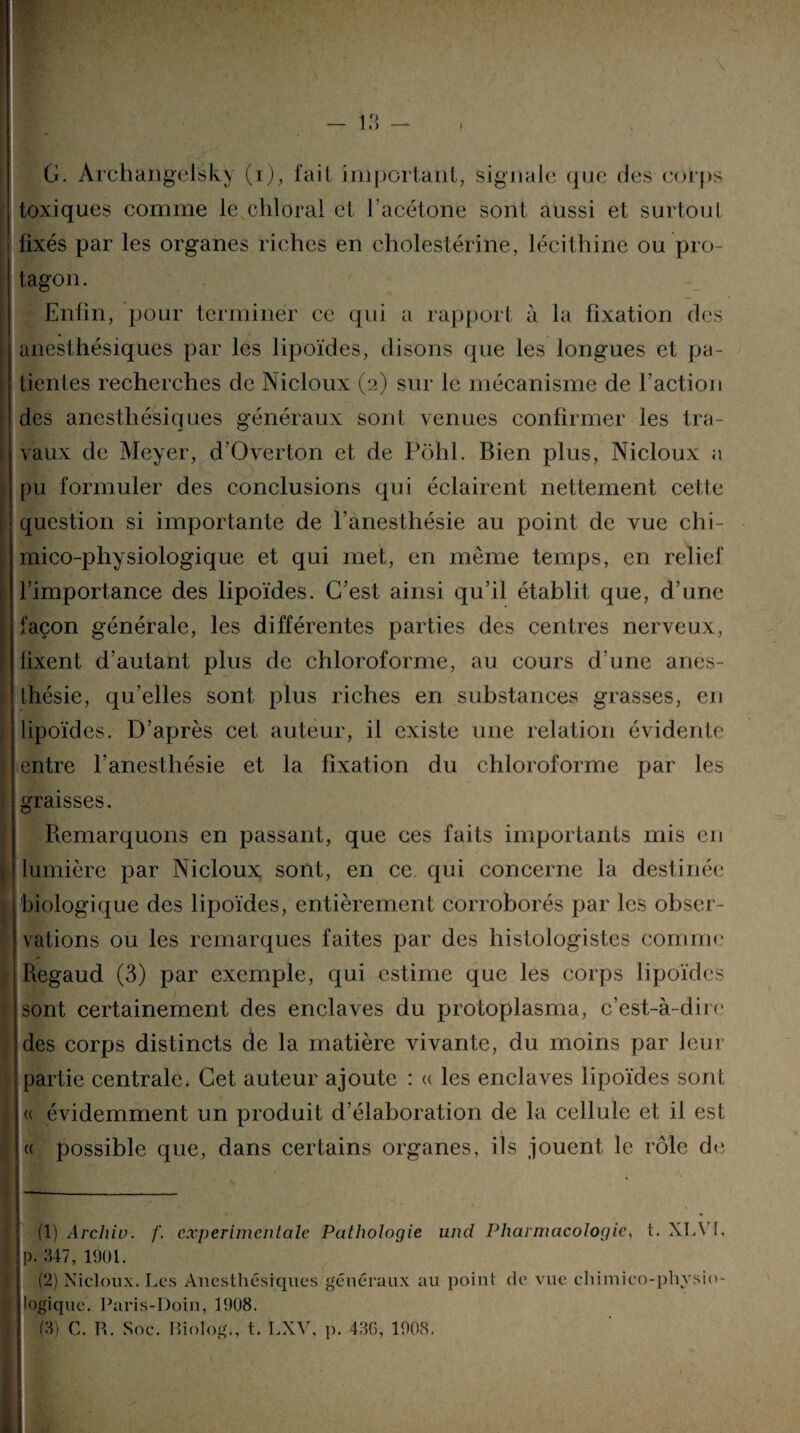 G. Archangelsky (i), fait important, signale que des corps toxiques comme le chloral et l'acétone sont aussi et surtout fixés par les organes riches en cholestérine, lécithine ou pro- tagon. Enfin, pour terminer ce qui a rapport à la fixation des anesthésiques par les lipoïdes, disons que les longues et pa¬ tientes recherches de Nicloux (2) sur le mécanisme de l’action des anesthésiques généraux sont venues confirmer les tra¬ vaux de Meyer, d’Overton et de Pôhl. Bien plus, Nicloux a pu formuler des conclusions qui éclairent nettement celte question si importante de l'anesthésie au point de vue chi- mico-pliysiologique et qui met, en même temps, en relief l’importance des lipoïdes. C’est ainsi qu’il établit que, d’une façon générale, les différentes parties des centres nerveux, lixent d’autant plus de chloroforme, au cours d’une anes¬ thésie, qu’elles sont plus riches en substances grasses, eu lipoïdes. D’après cet auteur, il existe une relation évidente \ entre l’anesthésie et la fixation du chloroforme par les graisses. Remarquons en passant, que ces faits importants mis eu lumière par Nicloux sont, en ce qui concerne la destinée 1 biologique des lipoïdes, entièrement corroborés par les obser¬ vations ou les remarques faites par des histologistes comme Regaud (3) par exemple, qui estime que les corps lipoïdes sont certainement des enclaves du protoplasma, c’est-à-dire des corps distincts de la matière vivante, du moins par leur partie centrale. Cet auteur ajoute : « les enclaves lipoïdes sont « évidemment un produit d’élaboration de la cellule et il est « possible que, dans certains organes, ils jouent le rôle de (1) Archiu. f. experimentale Pathologie und Pharmacologie, t. XLVI, B p. 347, 1901. (2) Nicloux. Les Anesthésiques généraux au point logique. Paris-Doin, 1908. (3) C. R. Soc. Biolog., t. LXV, p. 436, 1908. de vue chimieo-physio-