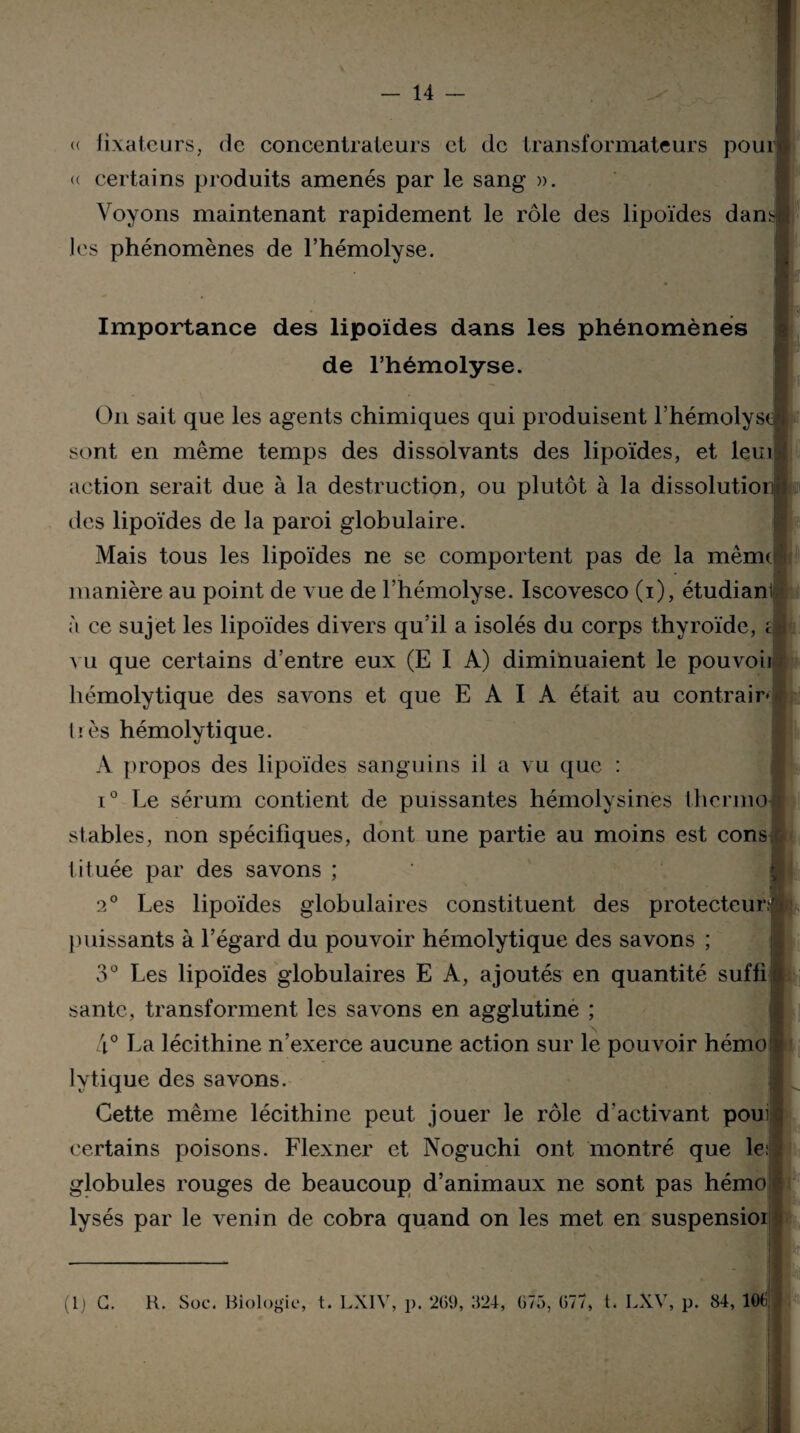 « fixateurs, de concentrateurs et de transformateurs pour- certains produits amenés par le sang ». Voyons maintenant rapidement le rôle des lipoïdes dans les phénomènes de l’hémolyse. Importance des lipoïdes dans les phénomènes de l’hémolyse. On sait que les agents chimiques qui produisent l’hémolys sont en même temps des dissolvants des lipoïdes, et leur action serait due à la destruction, ou plutôt à la dissolutioi des lipoïdes de la paroi globulaire. Mais tous les lipoïdes ne se comportent pas de la mèmr manière au point de vue de l’hémolyse. Iscovesco (i), étudiant à ce sujet les lipoïdes divers qu’il a isolés du corps thyroïde, vu que certains d’entre eux (E I A) diminuaient le pouvoii hémolytique des savons et que E A I A était au contrair- très hémolytique. A propos des lipoïdes sanguins il a vu que : i° Le sérum contient de puissantes hémolysines therino stables, non spécifiques, dont une partie au moins est cons tituée par des savons ; 2° Les lipoïdes globulaires constituent des protecteur puissants à l’égard du pouvoir hémolytique des savons ; 3° Les lipoïdes globulaires E A, ajoutés en quantité suffi santé, transforment les savons en agglutine ; 4° La lécithine n’exerce aucune action sur le pouvoir hémo lytique des savons. Cette même lécithine peut jouer le rôle d'activant poui certains poisons. Flexner et Noguchi ont montré que le: globules rouges de beaucoup d’animaux ne sont pas hémo lysés par le venin de cobra quand on les met en suspensioi ■ <:
