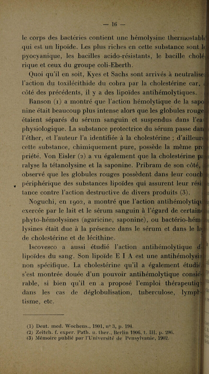 le corps des bactéries contient une hémolysine thermostabk qui est un lipoïde. Les plus riches en cette substance sont le «i pyocyanique, les bacilles acido-résistants, le bacille choie rique et ceux du groupe coli-Eberth. Quoi qu’il en soit, Kyes et Sachs sont arrivés à neutralise « . l’action du toxilécithide du cobra par la cholestérine car, ; côté des précédents, il y a des lipoïdes antihémolytiques. Ranson (i) a montré que l’action hémolytique de la sapo \ nine était beaucoup plus intense alorê que les globules rouge étaient séparés du sérum sanguin et suspendus dans l’eaij physiologique. La substance protectrice du sérum passe dan l’éther, et l’auteur l’a identifiée à la cholestérine ; d’ailleurs ] cette substance, chimiquement pure, possède la même prc priété. Yon Eisler (2) a vu également que la cholestérine pi ralyse la tétanolysine et la saponine. Pribram de son côté, observé que les globules rouges possèdent dans leur coucl: périphérique des substances lipoïdes qui assurent leur rési tance contre l’action destructive de divers produits (3). Noguchi, en 1902, a montré que l’action antihémolytiqi exercée par le lait et le sérum sanguin à l’égard de certain phyto-hémolysines (agaricine, saponine), ou bactério-hém lysines était due à la présence dans le sérum et dans le le de cholestérine et de lécithine. Iscovesco a aussi étudié l’action antihémolytique d lipoïdes du sang. Son lipoïde E I A est une antihémolysi] non spécifique. La cholestérine qu’il a également étudié s’est montrée douée d’un pouvoir antihémolytique consid- rable, si bien qu’il en a proposé l’emploi thérapeutiq- dans les cas de déglobulisation, tuberculose, lympl- tisme, etc. U‘Ut *#tr (1) Deut. med. Woehens., 1901, u° 3, p. 194. (2) Zeitch. f. expcr. Path. u. Hier., Berlin 1906, t. 111, p. 296.