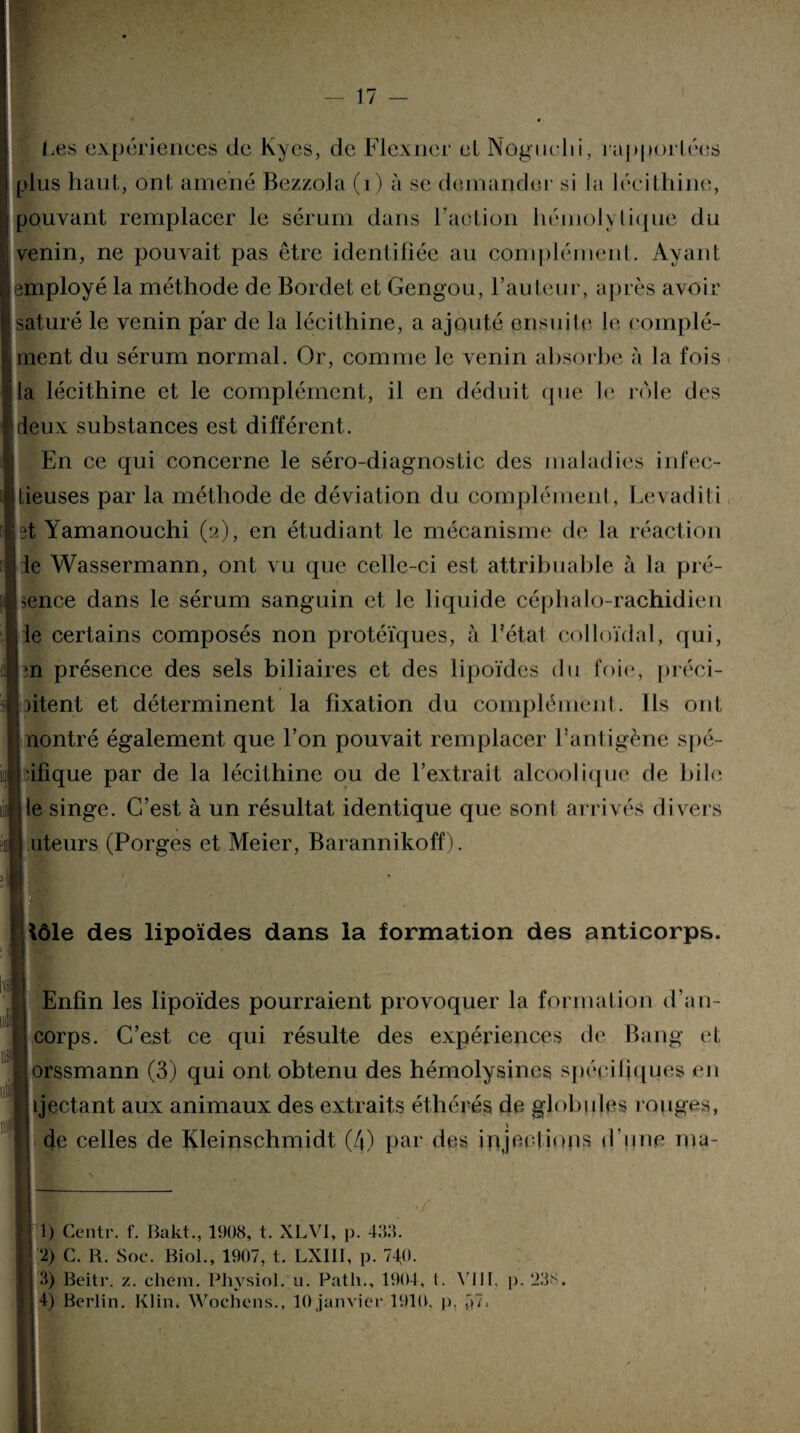 Les expériences de Kycs, de Flexner el Noguchi, rapportées plus haut, ont amené Bezzola (i) à se demander si la lécithine, pouvant remplacer le sérum dans l’action hémolytique du venin, ne pouvait pas être identifiée au complément. Ayant employé la méthode de Bordet et Gengou, l’auteur, après avoir saturé le venin par de la lécithine, a ajouté ensuite le complé¬ ment du sérum normal. Or, comme le venin absorbe à la fois la lécithine et le complément, il en déduit que le rôle des deux substances est différent. En ce qui concerne le séro-diagnostic des maladies infec¬ tieuses par la méthode de déviation du complément, Levaditi 3t Yamanouchi (2), en étudiant le mécanisme de la réaction jie Wassermann, ont vu que celle-ci est attribuable à la pré¬ sence dans le sérum sanguin et le liquide céphalo-rachidien ie certains composés non protéïques, à l’état colloïdal, qui, en présence des sels biliaires et des lipoïdes du foie, préci¬ pitent et déterminent la fixation du complément. Ils ont nontré également que l’on pouvait remplacer l’antigène spé¬ cifique par de la lécithine ou de l’extrait alcoolique de hile le singe. C’est à un résultat identique que sont arrivés divers iiteurs (Porges et Meier, Barannikoff). i lôle des lipoïdes dans la formation des anticorps. Enfin les lipoïdes pourraient provoquer la formation d’an- corps. C’est ce qui résulte des expériences de Bang et orssmann (3) qui ont obtenu des hémolysines spécifiques en ujectant aux animaux des extraits éthérés de globules rouges, de celles de Kleinschmidt (4) par des injections d'une rna- ;. ' ./ 1) Centr. f. Bakt., 1908, t. XLV1, p. 438. 2) C. R. Soc. Biol., 1907, t. LXI1I, p. 74j). 3) Beitr. z. chem. Physiol. u. Patli., 1904, l. VIII, p. 238.