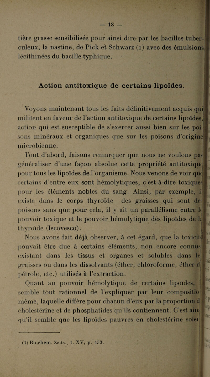 tière grasse sensibilisée pour ainsi dire par les bacilles tuber¬ culeux, la nastine, de Pick et Schwarz (i) avec des émulsions lécithinées du bacille typhique. Action antitoxique de certains lipoïdes. Voyons maintenant tous les faits définitivement acquis qui militent en faveur de l’action antitoxique de certains lipoïdes, action qui est susceptible de s’exercer aussi bien sur les poi sons minéraux et organiques que sur les poisons d’origine microbienne. Tout d’abord, faisons remarquer que nous ne voulons pa^ généraliser d’une façon absolue cette propriété antitoxique pour tous les lipoïdes de l’organisme. Nous venons de voir que certains d’entre eux sont hémolytiques, c’est-à-dire toxique- pour les éléments nobles du sang. Ainsi, par exemple, i existe dans le corps thyroïde des graisses qui sont de- poisons sans que pour cela, il y ait un parallélisme entre I< pouvoir toxique et le pouvoir hémolytique des lipoïdes de 1; Ihyroïde (Iscovesco). Nous avons fait déjà observer, à cet égard, que la toxicil pouvait être due à certains éléments, non encore connu.-- existant dans les tissus et organes et solubles dans le graisses ou dans les dissolvants (éther, chloroforme, éther d pétrole, etc.) utilisés à l’extraction. Quant au pouvoir hémolytique de certains lipoïdes* semble tout rationnel de l’expliquer par leur compositio même, laquelle diffère pour chacun d’eux par la proportion d cholestérine et de phosphatides qu’ils contiennent. C’est aire qu’il semble que les lipoïdes pauvres en cholestérine soie/ h- I Jii ive se. rceiii ftp “Il (1) Biochem. Zeits.. t. XV, p. 453.