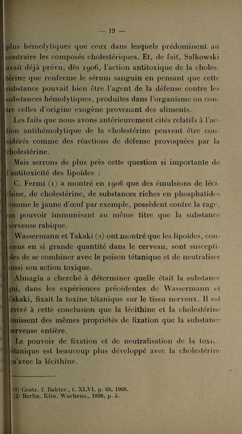 plus hémolytiques que ceux dans lesquels prédominent au contraire les composés cliolestériques. Et, de fait, Salkowski avait déjà prévu, dès 1906, l’action antitoxique de la choles¬ térine que renferme le sérum sanguin en pensant que cette substance pouvait bien être l’agent de la défense contre les substances hémolytiques, produites dans l’organisme ou con¬ tre celles d’origine exogène provenant des aliments. Les faits que nous avons antérieurement cités relatifs à l’ac¬ tion antihémolytique de la cholestérine peuvent être con¬ sidérés comme des réactions de défense provoquées par la cholestérine. Mais serrons de plus près cette question si importante de l’antitoxicité des lipoïdes : G. Fermi (1) a montré en 1906 que des émulsions de léci- lliine, de cholestérine, de substances riches en phosphatides omme le jaune d’œuf par exemple, possèdent contre la rage, 111 pouvoir immunisant au même titre que la substance icrveuse rabique. Wassermann et Takaki (2) ontjmontré que les lipoïdes, con- enus en si grande quantité dans le cerveau, sont suscepti¬ bles de se combiner avec le poison tétanique et de neutraliser mssi son action toxique. Almagia a cherché à déterminer quelle était la substance pii, dans les expériences précédentes de Wassermann cl Takaki, fixait la toxine tétanique sur le tissu nerveux. 11 esl flbrrivé à cette conclusion que la lécithine et la cholestérine ! ouissent des mêmes propriétés de fixation que la substance lerveuse entière. Le pouvoir de fixation et de neutralisation de la toxi. étanique est beaucoup plus développe avec la cholestérine [u’avec la lécithine. (1) Centr. f. Bakter., t. XLVI, p. 08, 1908.