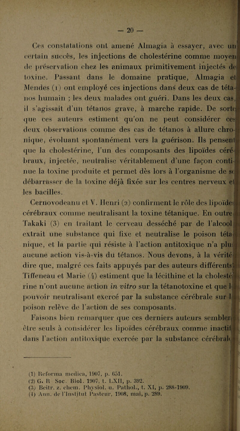 Ces constatai ions olit amené Alrnagia à essayer, avec un certain succès, les injections de cholestérine comme moyen <le préservation chez les animaux primitivement injectés de toxine. Passant dans le domaine pratique, Almagia el Mondes (i) ont employé ces injections dans deux cas de téta¬ nos humain ; les deux malades ont guéri. Dans les deux cas, il s’agissait d’un tétanos grave, à marche rapide. De sorte que ces auteurs estiment qu’on ne peut considérer ces deux observations comme des cas de tétanos à allure chro nique, évoluant spontanément vers la guérison. Ils pensent que la cholestérine, l’un des composants des lipoïdes céré¬ braux, injectée, neutralise véritablement d’une façon conti nue la toxine produite et permet dès lors à l’organisme de sc débarrasser de la loxine déjà fixée sur les centres nerveux et les bacilles. Cernovodeanu et Y. Henri (2) confirment le rôle des lipoïde^ cérébraux comme neutralisant la toxine tétanique. En outre Takaki (3) en traitant le cerveau desséché par de l’alcool extrait une substance qui fixe et neutralise le poison téta nique, et la partie qui résiste à l’action antitoxique n’a plu; aucune action vis-à-vis du tétanos. Nous devons, à la vérité dire que, malgré ces faits appuyés par des auteurs différents! Tiffeneau et Marie (4) estiment que la lécithine et la cholesté rine n’ont aucune action in vitro sur la tétanotoxine et que 1 pouvoir neutralisant exercé par la substance cérébrale sur 1 poison relève de l'action de ses composants. Faisons bien remarquer que ces derniers auteurs sembler être seuls à considérer les lipoïdes cérébraux comme inactil dans T action an li toxique exercée par la substance cérébrah (1) Reforma médira, 1907, p. G51. (2) G. R Soc. Biol. 1907, t. LXII, p. 892. Ç\) Bei.tr. z. cliem. Phvsiol. u. Pathol., t. XI, p. 288-1909. (4) Ann. de l’Institut Pasteur, 1908, mai, p. 289. N