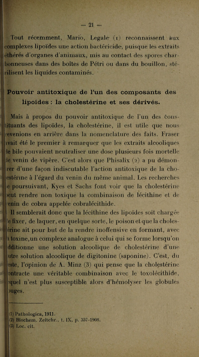 Tout récemment, Mario, Legale* (i) reconnaissent aux complexes lipoïdes une action bactéricide, puisque les extraits j éthérés d’organes d’animaux, mis au contact des spores char¬ bonneuses dans des boîtes de Pétri ou dans du bouillon, sté¬ rilisent les liquides contaminés. Pouvoir antitoxique de l’un des composants des lipoïdes : la cholestérine et ses dérivés. Mais à propos du pouvoir antitoxique de l’un des ôons- tituants des lipoïdes, la cholestérine, il est utile que nous revenions en arrière dans la nomenclature des faits. Fraser ivait été le premier à remarquer que les extraits alcooliques le bile pouvaient neutraliser une dose plusieurs fois mortelle ie venin de vipère. C’est alors que Phisalix (2) a pu démon- rer d’une façon indiscutable l’action antitoxique de la clio- estérine à l’égard du venin du même animal. Les recherches e poursuivant, Kyes et Sachs font voir que la cholestérine 1 )eut rendre non toxique la combinaison de lécithine et de enin de cobra appelée cobralécithide. Il semblerait donc que la lécithine des lipoïdes soit chargée !e fixer, de laquer, en quelque sorte, le poison et que la choles- érine ait pour but de la rendre inoffensive en formant, avec î toxine,un complexe analogue à celui qui se forme lorsqu’on dditionne une solution alcoolique de cholestérine d’une utre solution alcoolique de digitonine (saponine). C’est, du este, l’opinion de A. Minz (3) qui pense que la cholestérine ontracte une véritable combinaison avec le toxolécithide, ‘.quel n’est plus susceptible alors d’hémolyser les globules Juges. (1) Patliologica, 1911. (2) Biochem. Zeitchr., t. IX, p. 357-1908. (3) Loc. cit.