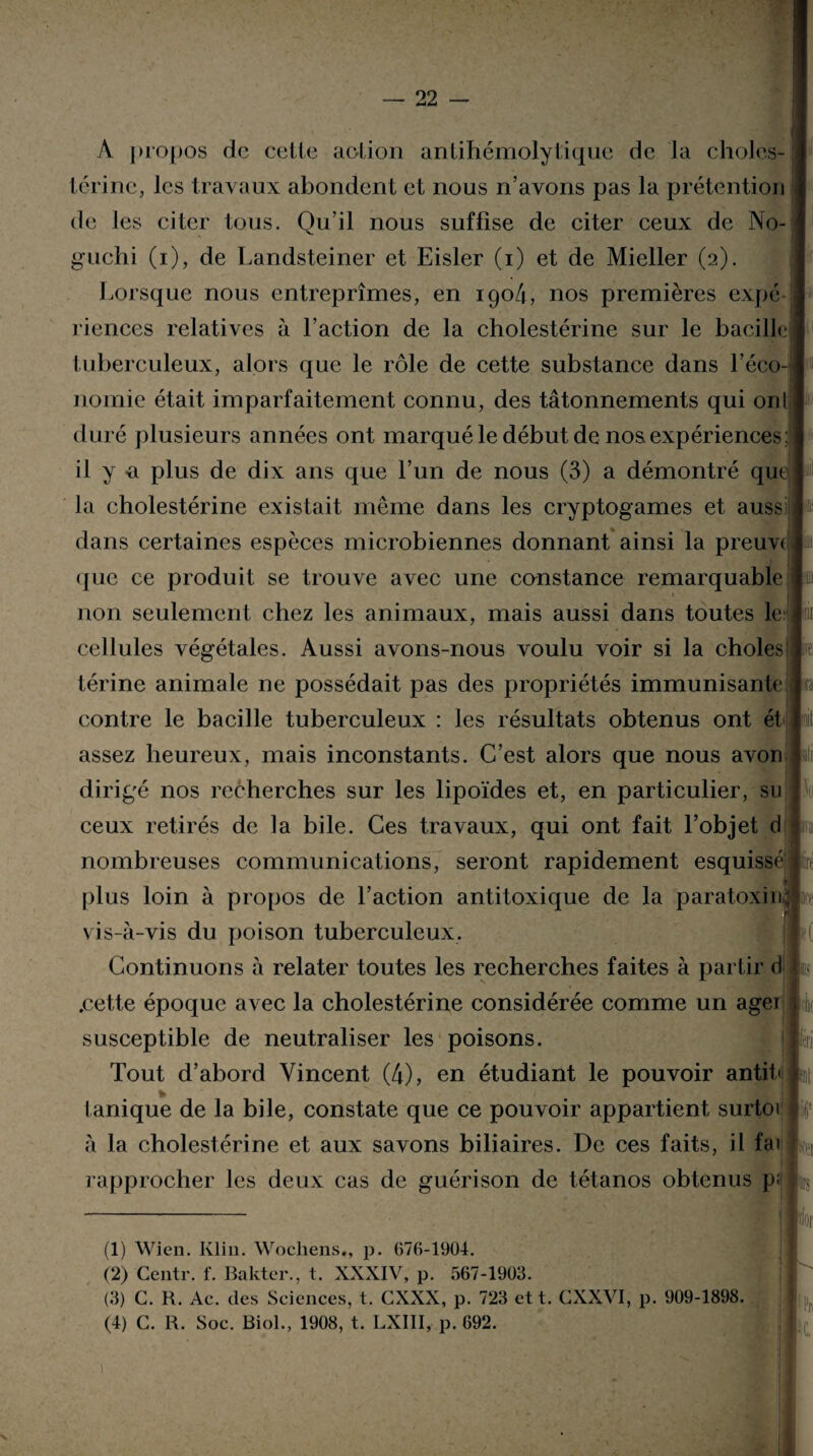 A propos de cette action antihémolytique de la choles¬ térine, les travaux abondent et nous n’avons pas la prétention de Jes citer tous. Qu’il nous suffise de citer ceux de No¬ guchi (i), de Landsteiner et Eisler (i) et de Mieller (2). Lorsque nous entreprîmes, en igo4, nos premières expé riences relatives à l’action de la cholestérine sur le bacille tuberculeux, alors que le rôle de cette substance dans l’éco¬ nomie était imparfaitement connu, des tâtonnements qui ont duré plusieurs années ont marqué le début de nos expériences : il y «a plus de dix ans que l’un de nous (3) a démontré que la cholestérine existait même dans les cryptogames et auss dans certaines espèces microbiennes donnant ainsi la preuve (|ue ce produit se trouve avec une constance remarquable non seulement chez les animaux, mais aussi dans toutes le cellules végétales. Aussi avons-nous voulu voir si la choies! térine animale ne possédait pas des propriétés immunisante contre le bacille tuberculeux : les résultats obtenus ont ét assez heureux, mais inconstants. C’est alors que nous a von dirigé nos recherches sur les lipoïdes et, en particulier, su ceux retirés de la bile. Ces travaux, qui ont fait l’objet d nombreuses communications, seront rapidement esquissé plus loin à propos de l’action antitoxique de la paratoxhrô vis-à-vis du poison tuberculeux. Continuons à relater toutes les recherches faites à partir d .cette époque avec la cholestérine considérée comme un agei susceptible de neutraliser les poisons. Tout d’abord Vincent (4), en étudiant le pouvoir antib lanique de la bile, constate que ce pouvoir appartient surtoi à la cholestérine et aux savons biliaires. De ces faits, il fai rapprocher les deux cas de guérison de tétanos obtenus p; (1) Wien. Klin. Wochens., p. (17(1-1904. (2) Centr. f. Bakter., t. XXXIV, p. 567-1903. (3) C. R. Ac. des Sciences, t. GXXX, p. 723 et t. CXXVI, p. 909-1898. (4) C. R. Soc. Biol., 1908, t. LXIII, p. 692. X