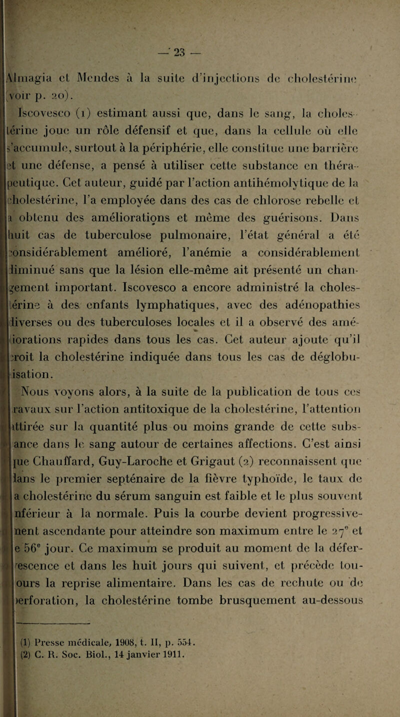 Àlmagia et Mondes à la suite d’injections de cholestérine voir p. 20). Iscoveseo (1) estimant aussi que, dans Je sang, la choies Lérine joue un rôle défensif et que, dans la cellule où elle s’accumule, surtout à la périphérie, elle constitue une barrière et une défense, a pensé à utiliser cette substance en théra ¬ peutique. Cet auteur, guidé par l’action antihémolytique de Ja cholestérine, l’a employée dans des cas de chlorose rebelle et a obtenu des améliorations et même des guérisons. Dans huit cas de tuberculose pulmonaire, l’état général a été onsidérablement amélioré, l’anémie a considérablement diminué sans que la lésion elle-même ait présenté un chan¬ gement important. Iscoveseo a encore administré la choles¬ térine à des enfants lymphatiques, avec des adénopathies diverses ou des tuberculoses locales et il a observé des arné- iorations rapides dans tous les cas. Cet auteur ajoute qu’il iroit la cholestérine indiquée dans tous les cas de déglobu- isation. Nous voyons alors, à la suite de la publication de tous ces [Iravaux sur l’action antitoxique de la cholestérine, l’attention Îlittirée sur la quantité plus ou moins grande de cette subs¬ tance dans le sang autour de certaines affections. C’est ainsi nue Chauffard, Guy-Laroche et Grigaut (2) reconnaissent que I lans le premier septénaire de la fièvre typhoïde, le taux de la cholestérine du sérum sanguin est faible et le plus souvent nférieur à la normale. Puis la courbe devient progressive- nent ascendante pour atteindre son maximum entre le 270 et e 56e jour. Ce maximum se produit au moment de la défer¬ vescence et dans les huit jours qui suivent, et précède tou- ours la reprise alimentaire. Dans les cas de rechute ou de berforation, la cholestérine tombe brusquement au-dessous (1) Presse médicale, 1908, t. II, p. 554. (2) G. R. Soc. Biol., 14 janvier 1911.