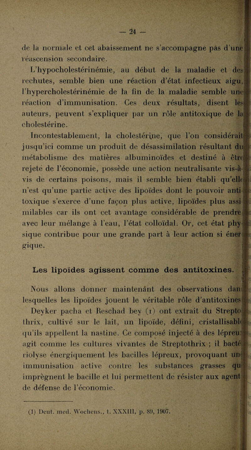 de J a normale et cet abaissement ne s’accompagne pas d’une réascension secondaire. L’hypocholestérinémie, au début de la maladie et des rechutes, semble bien une réaction d’état infectieux aigu, l’hypercholestérinémie de la fin de la maladie semble une réaction d’immunisation. Ces deux résultats, disent les auteurs, peuvent s’expliquer par un rôle antitoxique de lai cholestérine. Incontestablement, la cholestérine, que l’on considéraiI jusqu’ici comme un produit de désassimilation résultant du métabolisme des matières albuminoïdes et destiné à être rejeté de l’économie, possède une action neutralisante vis-à vis de certains poisons, mais il semble bien établi qu’elle n’est qu’une partie active des lipoïdes dont le pouvoir anti toxique s’exerce d’une façon plus active, lipoïdes plus assi milables car ils ont cet avantage considérable de prendre avec leur mélange à l’eau, l’état colloïdal. Or, cet état phy sique contribue pour une grande part à leur action si éner gique. Les lipoïdes agissent comme des antitoxines. Nous allons donner maintenant des observations dan lesquelles les lipoïdes jouent le véritable rôle d’antitoxines Deyker pacha et Reschad bey (i) ont extrait du Strepto thrix, cultivé sur le lait, un lipoïde, défini, cristallisabL m, qu’ils appellent la nastine. Ce composé injecté à des lépreu: JL agit comme les cultures vivantes de Streptothrix ; il bacté «>,, riolyse énergiquement les bacilles lépreux, provoquant un j immunisation active contre les substances grasses qu imprègnent le bacille et lui permettent de résister aux agent Il I ' de défense de l’économie. (1) Deut. med. Wochens., t. XXXIII, p. 89, 1907.