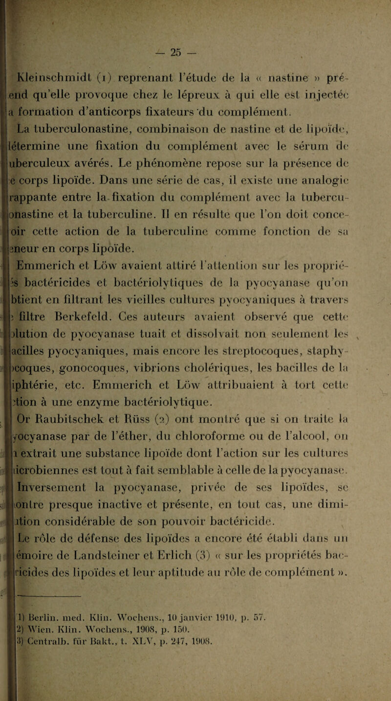 - 25 - Kléinschmidt (i) reprenant l’étude de la « nastine » pré¬ end qu’elle provoque chez le lépreux à qui elle est injectée a formation d’anticorps fixateurs'du complément. La tuberculonastine, combinaison de nastine et de lipoïde, tétermine une fixation du complément avec le sérum de uberculeux avérés. Le phénomène repose sur la présence de e corps lipoïde. Dans une série de cas, il existe une analogie rappante entre la fixation du complément avec la tubercu- onastine et la tuberculine. Il en résulte que l’on doit conce- ôir cette action de la tuberculine comme fonction de sa teneur en corps lipoïde. Emmerich et Ldw avaient attiré F attention sur les proprié- ps bactéricides et bactériolytiques de la pyocyanase qu’on ibtient en filtrant les vieilles cultures pyocyaniques à travers *, filtre Berkefeld. Ces auteurs avaient observé que cette olution de pyocyanase tuait et dissolvait non seulement les x jacilles pyocyaniques, mais encore les streptocoques, staphy- pcoques, gonocoques, vibrions cholériques, les bacilles de la iphtérie, etc. Emmerich et Lchv attribuaient à tort cette ption à une enzyme bactériolytique. J Or Raubitschek et Rüss (2) ont montré que si on traite la jyocyanase par de l’éther, du chloroforme ou de l’alcool, 011 1 extrait une substance lipoïde dont l’action sur les cultures microbiennes est tout à fait semblable à celle de la pyocyanase. Inversement la pyocyanase, privée de ses lipoïdes, se ionlre presque inactive et présente, en tout cas, une dimi- ition considérable de son pouvoir bactéricide. Le rôle de défense des lipoïdes a encore été établi dans un f émoire de Landsteiner et Erlich (3) « sur les propriétés bao I ricides des lipoïdes et leur aptitude au rôle de complément ». j 1) Berlin, med. Klin. Woehens., 10 janvier 1910, p. 57. 12) Wicn. Klin. Wocliens., 1908, p. 150. 5) Centralb. für Bakt., t. XLV, p. 247, 1908.